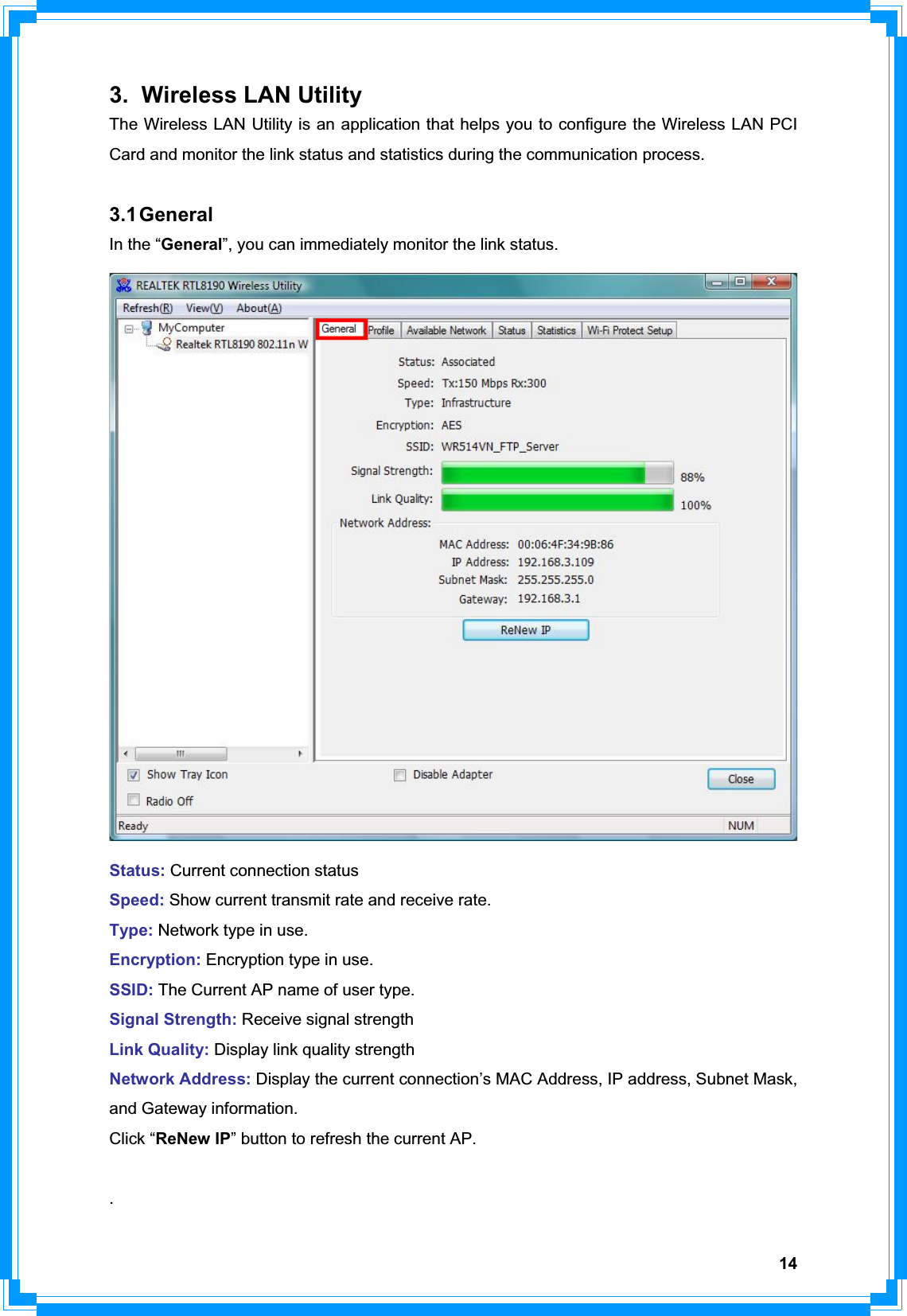 143. Wireless LAN Utility The Wireless LAN Utility is an application that helps you to configure the Wireless LAN PCI Card and monitor the link status and statistics during the communication process.   3.1 General In the “General”, you can immediately monitor the link status. Status: Current connection statusSpeed: Show current transmit rate and receive rate.Type: Network type in use.Encryption: Encryption type in use.SSID: The Current AP name of user type.Signal Strength: Receive signal strengthLink Quality: Display link quality strengthNetwork Address: Display the current connection’s MAC Address, IP address, Subnet Mask, and Gateway information. Click “ReNew IP” button to refresh the current AP. .