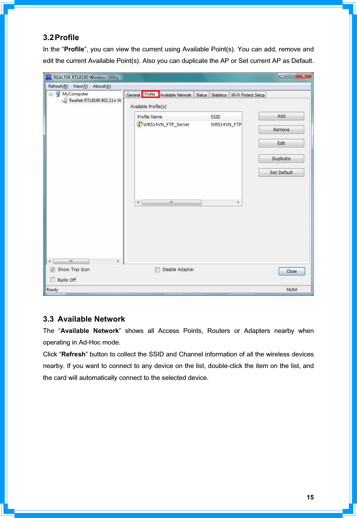 153.2 Profile In the “Profile”, you can view the current using Available Point(s). You can add, remove and edit the current Available Point(s). Also you can duplicate the AP or Set current AP as Default.   3.3 Available Network The “Available Network” shows all Access Points, Routers or Adapters nearby when operating in Ad-Hoc mode. Click “Refresh” button to collect the SSID and Channel information of all the wireless devices nearby. If you want to connect to any device on the list, double-click the item on the list, and the card will automatically connect to the selected device.   