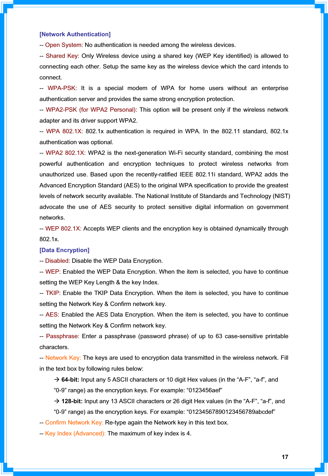 17[Network Authentication] -- Open System: No authentication is needed among the wireless devices. -- Shared Key: Only Wireless device using a shared key (WEP Key identified) is allowed to connecting each other. Setup the same key as the wireless device which the card intends to connect. -- WPA-PSK: It is a special modem of WPA for home users without an enterprise authentication server and provides the same strong encryption protection. -- WPA2-PSK (for WPA2 Personal): This option will be present only if the wireless network adapter and its driver support WPA2. -- WPA 802.1X: 802.1x authentication is required in WPA. In the 802.11 standard, 802.1x authentication was optional.   -- WPA2 802.1X: WPA2 is the next-generation Wi-Fi security standard, combining the most powerful authentication and encryption techniques to protect wireless networks from unauthorized use. Based upon the recently-ratified IEEE 802.11i standard, WPA2 adds the Advanced Encryption Standard (AES) to the original WPA specification to provide the greatest levels of network security available. The National Institute of Standards and Technology (NIST) advocate the use of AES security to protect sensitive digital information on government networks. -- WEP 802.1X: Accepts WEP clients and the encryption key is obtained dynamically through 802.1x.[Data Encryption] -- Disabled: Disable the WEP Data Encryption. -- WEP: Enabled the WEP Data Encryption. When the item is selected, you have to continue setting the WEP Key Length &amp; the key Index. -- TKIP: Enable the TKIP Data Encryption. When the item is selected, you have to continue setting the Network Key &amp; Confirm network key. -- AES: Enabled the AES Data Encryption. When the item is selected, you have to continue setting the Network Key &amp; Confirm network key. -- Passphrase: Enter a passphrase (password phrase) of up to 63 case-sensitive printable characters. -- Network Key: The keys are used to encryption data transmitted in the wireless network. Fill in the text box by following rules below: Æ64-bit: Input any 5 ASCII characters or 10 digit Hex values (in the “A-F”, “a-f”, and     “0-9” range) as the encryption keys. For example: “0123456aef” Æ128-bit: Input any 13 ASCII characters or 26 digit Hex values (in the “A-F”, “a-f”, and     “0-9” range) as the encryption keys. For example: “01234567890123456789abcdef” -- Confirm Network Key: Re-type again the Network key in this text box. -- Key Index (Advanced): The maximum of key index is 4. 