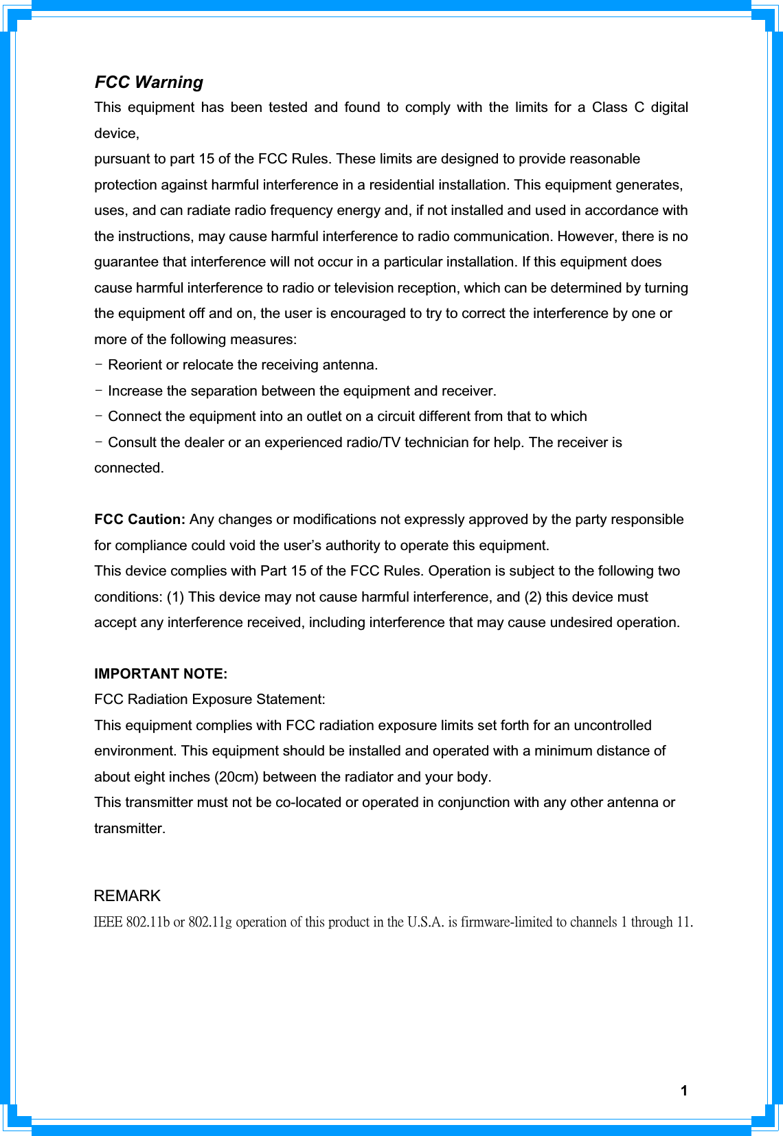 1FCC Warning This equipment has been tested and found to comply with the limits for a Class C digital device,pursuant to part 15 of the FCC Rules. These limits are designed to provide reasonable protection against harmful interference in a residential installation. This equipment generates, uses, and can radiate radio frequency energy and, if not installed and used in accordance with the instructions, may cause harmful interference to radio communication. However, there is no guarantee that interference will not occur in a particular installation. If this equipment does cause harmful interference to radio or television reception, which can be determined by turning the equipment off and on, the user is encouraged to try to correct the interference by one or more of the following measures: TGReorient or relocate the receiving antenna. TGIncrease the separation between the equipment and receiver. TGConnect the equipment into an outlet on a circuit different from that to which TGConsult the dealer or an experienced radio/TV technician for help. The receiver is connected. FCC Caution: Any changes or modifications not expressly approved by the party responsible for compliance could void the user’s authority to operate this equipment. This device complies with Part 15 of the FCC Rules. Operation is subject to the following two conditions: (1) This device may not cause harmful interference, and (2) this device must accept any interference received, including interference that may cause undesired operation. IMPORTANT NOTE: FCC Radiation Exposure Statement: This equipment complies with FCC radiation exposure limits set forth for an uncontrolled environment. This equipment should be installed and operated with a minimum distance of about eight inches (20cm) between the radiator and your body. This transmitter must not be co-located or operated in conjunction with any other antenna or transmitter.REMARK˜˘˘˘ʳˋ˃˅ˁ˄˄˵ʳ̂̅ʳˋ˃˅ˁ˄˄˺ʳ̂̃˸̅˴̇˼̂́ʳ̂˹ʳ̇˻˼̆ʳ̃̅̂˷̈˶̇ʳ˼́ʳ̇˻˸ʳ˨ˁ˦ˁ˔ˁʳ˼̆ʳ˹˼̅̀̊˴̅˸ˀ˿˼̀˼̇˸˷ʳ̇̂ʳ˶˻˴́́˸˿̆ʳ˄ʳ̇˻̅̂̈˺˻ʳ˄˄ˁ