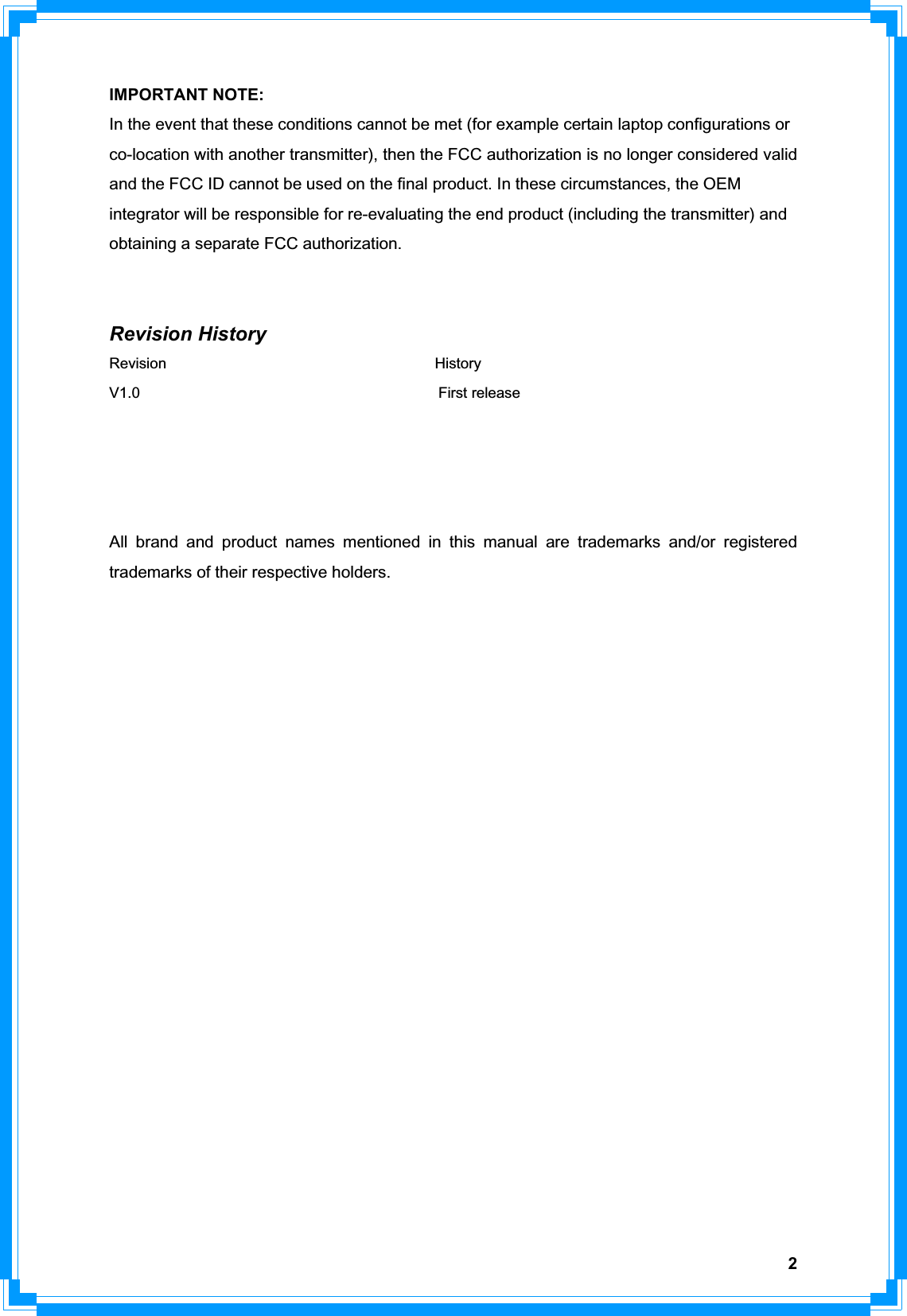 2IMPORTANT NOTE: In the event that these conditions cannot be met (for example certain laptop configurations or co-location with another transmitter), then the FCC authorization is no longer considered valid and the FCC ID cannot be used on the final product. In these circumstances, the OEM integrator will be responsible for re-evaluating the end product (including the transmitter) and obtaining a separate FCC authorization. Revision History Revision                                    History V1.0                                        First release All brand and product names mentioned in this manual are trademarks and/or registered trademarks of their respective holders. 