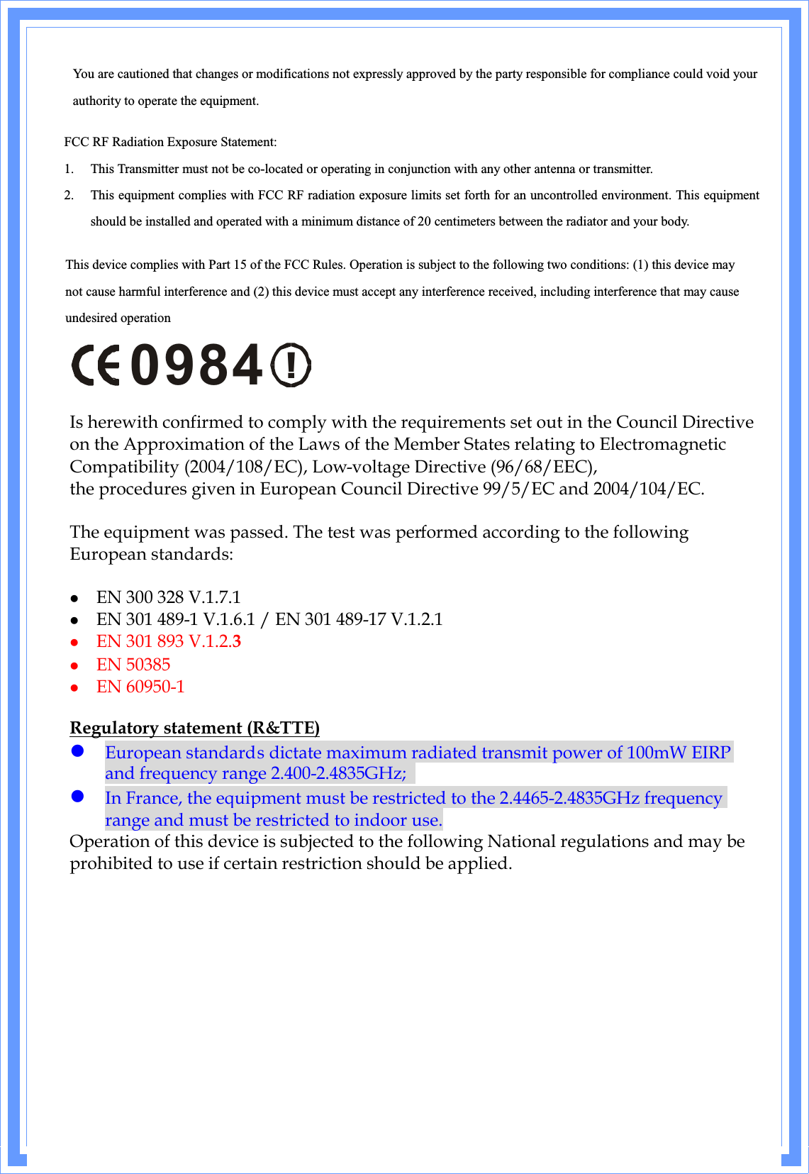 You are cautioned that changes or modifications not expressly approved by the party responsible for compliance could void yourauthority to operate the equipment. FCC RF Radiation Exposure Statement: 1. This Transmitter must not be co-located or operating in conjunction with any other antenna or transmitter. 2. This equipment complies with FCC RF radiation exposure limits set forth for an uncontrolled environment. This equipment should be installed and operated with a minimum distance of 20 centimeters between the radiator and your body. This device complies with Part 15 of the FCC Rules. Operation is subject to the following two conditions: (1) this device may not cause harmful interference and (2) this device must accept any interference received, including interference that may causeundesired operation!0984Is herewith confirmed to comply with the requirements set out in the Council Directive on the Approximation of the Laws of the Member States relating to Electromagnetic Compatibility (2004/108/EC), Low-voltage Directive (96/68/EEC),the procedures given in European Council Directive 99/5/EC and 2004/104/EC.The equipment was passed. The test was performed according to the following European standards:  EN 300 328 V.1.7.1  EN 301 489-1 V.1.6.1 / EN 301 489-17 V.1.2.1  EN 301 893 V.1.2.3  EN 50385  EN 60950-1Regulatory statement (R&amp;TTE) European standards dictate maximum radiated transmit power of 100mW EIRP and frequency range 2.400-2.4835GHz; In France, the equipment must be restricted to the 2.4465-2.4835GHz frequency range and must be restricted to indoor use.Operation of this device is subjected to the following National regulations and may be prohibited to use if certain restriction should be applied.