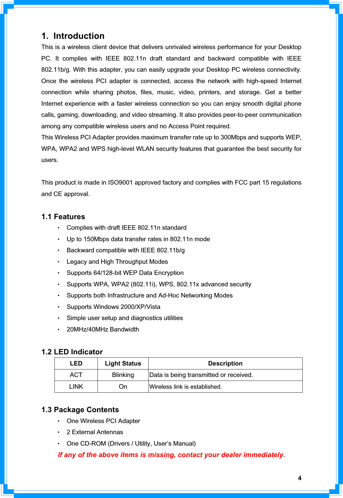 41. Introduction This is a wireless client device that delivers unrivaled wireless performance for your Desktop PC. It complies with IEEE 802.11n draft standard and backward compatible with IEEE 802.11b/g. With this adapter, you can easily upgrade your Desktop PC wireless connectivity. Once the wireless PCI adapter is connected, access the network with high-speed Internet connection while sharing photos, files, music, video, printers, and storage. Get a better Internet experience with a faster wireless connection so you can enjoy smooth digital phone calls, gaming, downloading, and video streaming. It also provides peer-to-peer communication among any compatible wireless users and no Access Point required.   This Wireless PCI Adapter provides maximum transfer rate up to 300Mbps and supports WEP, WPA, WPA2 and WPS high-level WLAN security features that guarantee the best security for users.  This product is made in ISO9001 approved factory and complies with FCC part 15 regulations and CE approval. 1.1 Features ΘʳComplies with draft IEEE 802.11n standard   ΘʳUp to 150Mbps data transfer rates in 802.11n mode ΘʳBackward compatible with IEEE 802.11b/g ΘʳLegacy and High Throughput Modes ΘʳSupports 64/128-bit WEP Data Encryption ΘʳSupports WPA, WPA2 (802.11i), WPS, 802.11x advanced security ΘʳSupports both Infrastructure and Ad-Hoc Networking Modes     ΘʳSupports Windows 2000/XP/Vista ΘʳSimple user setup and diagnostics utilities Θʳ20MHz/40MHz Bandwidth 1.2 LED Indicator LED Light Status  Description ACT  Blinking  Data is being transmitted or received. LINK On Wireless link is established. 1.3 Package Contents ΘʳOne Wireless PCI Adapter Θʳ2 External Antennas   ΘʳOne CD-ROM (Drivers / Utility, User’s Manual)   If any of the above items is missing, contact your dealer immediately.