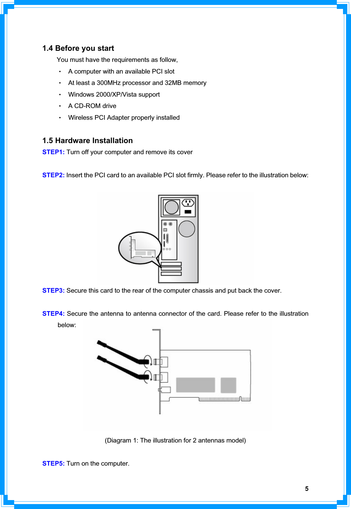 51.4 Before you start You must have the requirements as follow, ΘʳA computer with an available PCI slot ΘʳAt least a 300MHz processor and 32MB memory ΘʳWindows 2000/XP/Vista support ΘʳA CD-ROM drive ΘʳWireless PCI Adapter properly installed 1.5 Hardware Installation STEP1: Turn off your computer and remove its cover STEP2: Insert the PCI card to an available PCI slot firmly. Please refer to the illustration below:   STEP3: Secure this card to the rear of the computer chassis and put back the cover. STEP4: Secure the antenna to antenna connector of the card. Please refer to the illustration  below:  (Diagram 1: The illustration for 2 antennas model) STEP5: Turn on the computer. 