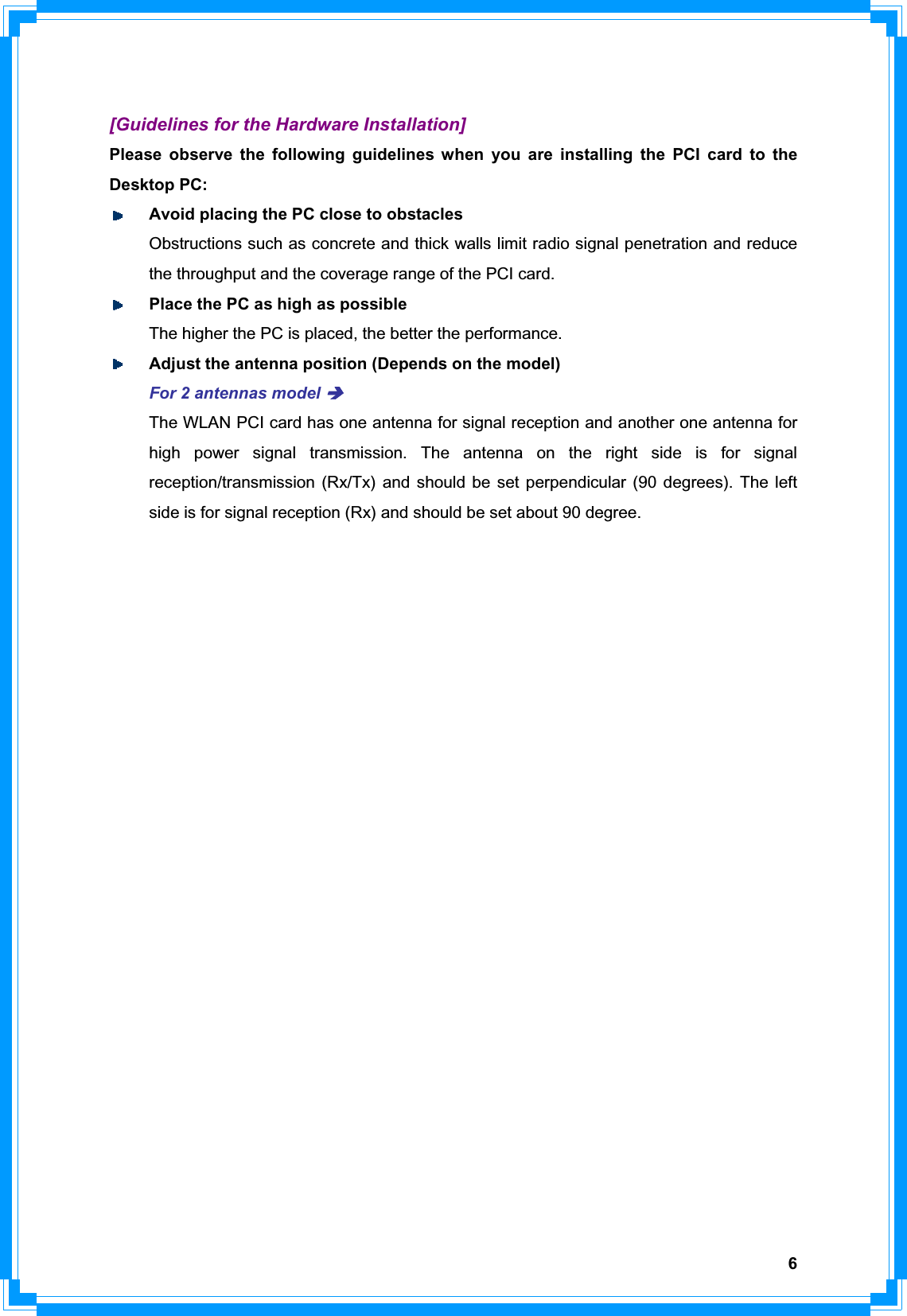 6[Guidelines for the Hardware Installation] Please observe the following guidelines when you are installing the PCI card to the Desktop PC: Avoid placing the PC close to obstacles   Obstructions such as concrete and thick walls limit radio signal penetration and reduce   the throughput and the coverage range of the PCI card. Place the PC as high as possible   The higher the PC is placed, the better the performance. Adjust the antenna position (Depends on the model) For 2 antennas model ÎThe WLAN PCI card has one antenna for signal reception and another one antenna for high power signal transmission. The antenna on the right side is for signal reception/transmission (Rx/Tx) and should be set perpendicular (90 degrees). The left side is for signal reception (Rx) and should be set about 90 degree.   