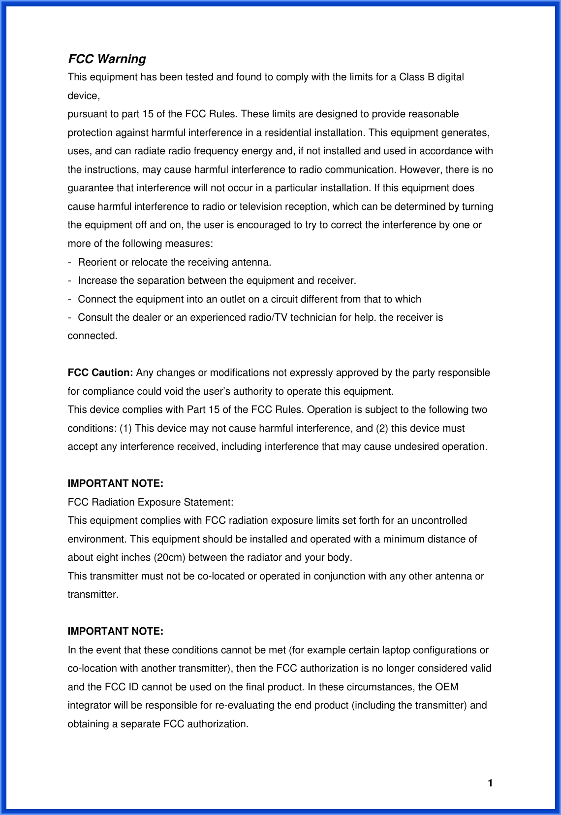  1FCC Warning This equipment has been tested and found to comply with the limits for a Class B digital device, pursuant to part 15 of the FCC Rules. These limits are designed to provide reasonable protection against harmful interference in a residential installation. This equipment generates, uses, and can radiate radio frequency energy and, if not installed and used in accordance with the instructions, may cause harmful interference to radio communication. However, there is no guarantee that interference will not occur in a particular installation. If this equipment does cause harmful interference to radio or television reception, which can be determined by turning the equipment off and on, the user is encouraged to try to correct the interference by one or more of the following measures: - Reorient or relocate the receiving antenna. - Increase the separation between the equipment and receiver. - Connect the equipment into an outlet on a circuit different from that to which - Consult the dealer or an experienced radio/TV technician for help. the receiver is connected.  FCC Caution: Any changes or modifications not expressly approved by the party responsible for compliance could void the user’s authority to operate this equipment. This device complies with Part 15 of the FCC Rules. Operation is subject to the following two conditions: (1) This device may not cause harmful interference, and (2) this device must accept any interference received, including interference that may cause undesired operation.  IMPORTANT NOTE: FCC Radiation Exposure Statement: This equipment complies with FCC radiation exposure limits set forth for an uncontrolled environment. This equipment should be installed and operated with a minimum distance of about eight inches (20cm) between the radiator and your body. This transmitter must not be co-located or operated in conjunction with any other antenna or transmitter.  IMPORTANT NOTE: In the event that these conditions cannot be met (for example certain laptop configurations or co-location with another transmitter), then the FCC authorization is no longer considered valid and the FCC ID cannot be used on the final product. In these circumstances, the OEM integrator will be responsible for re-evaluating the end product (including the transmitter) and obtaining a separate FCC authorization.  