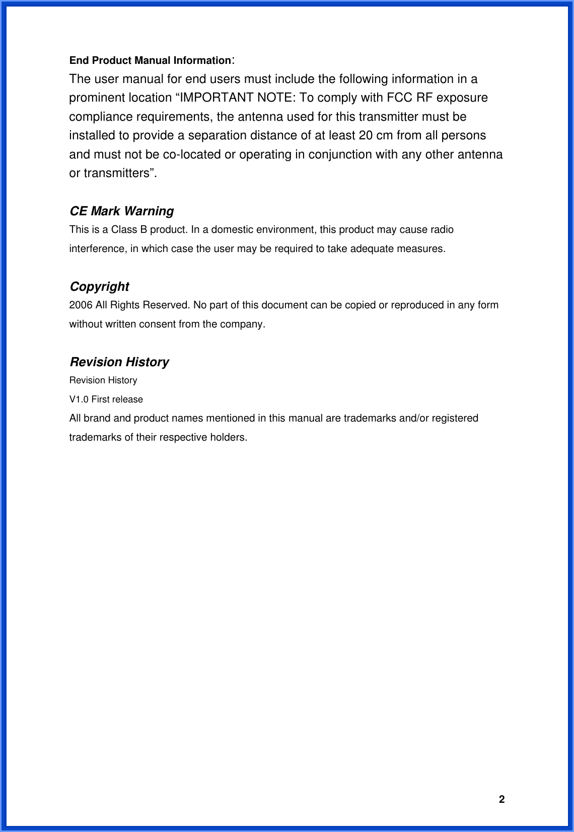  2End Product Manual Information: The user manual for end users must include the following information in a prominent location “IMPORTANT NOTE: To comply with FCC RF exposure compliance requirements, the antenna used for this transmitter must be installed to provide a separation distance of at least 20 cm from all persons and must not be co-located or operating in conjunction with any other antenna or transmitters”.  CE Mark Warning This is a Class B product. In a domestic environment, this product may cause radio interference, in which case the user may be required to take adequate measures.  Copyright 2006 All Rights Reserved. No part of this document can be copied or reproduced in any form without written consent from the company.  Revision History Revision History V1.0 First release All brand and product names mentioned in this manual are trademarks and/or registered trademarks of their respective holders. 