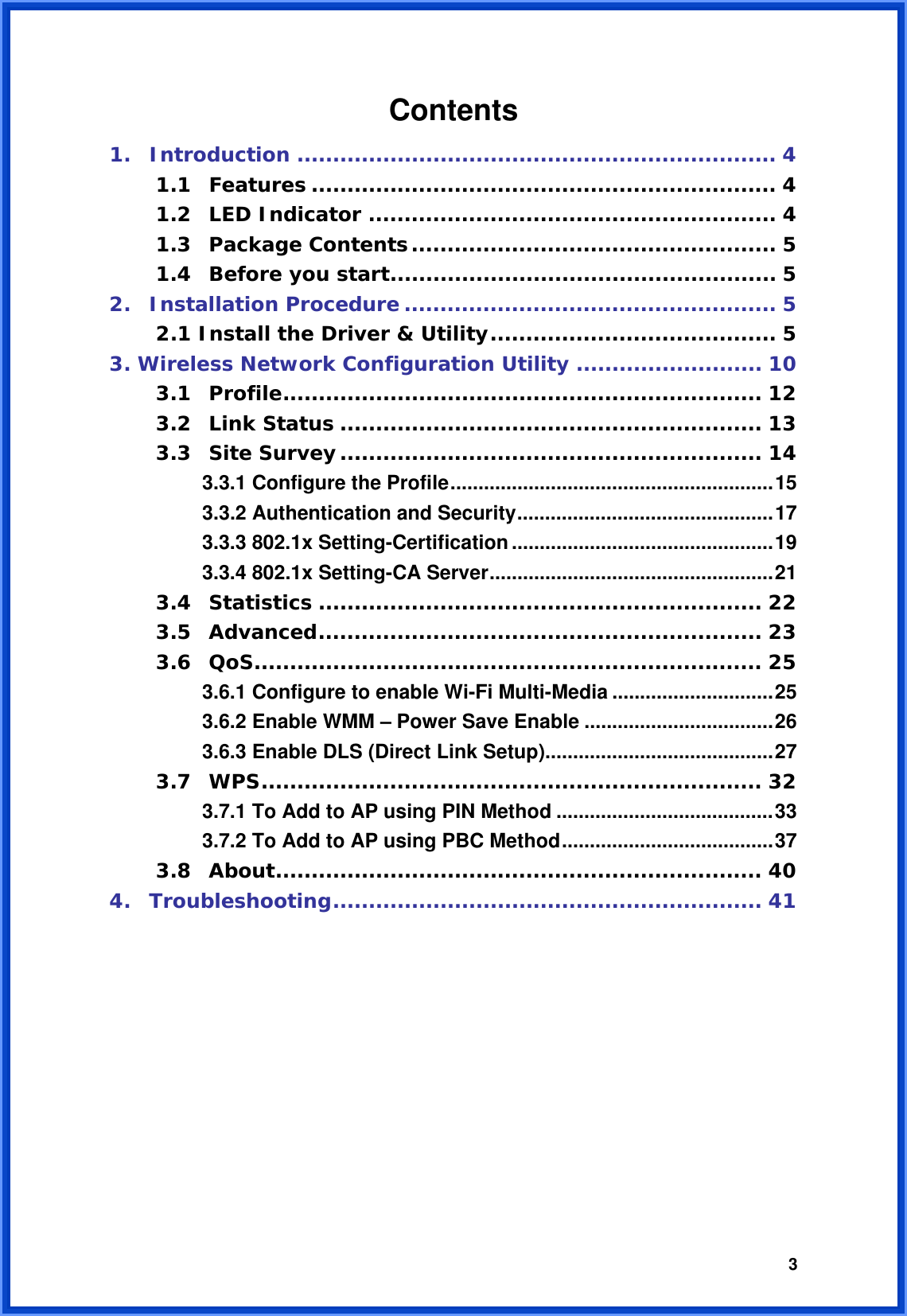  3Contents   1. Introduction ................................................................... 4 1.1 Features ................................................................. 4 1.2 LED Indicator ......................................................... 4 1.3 Package Contents................................................... 5 1.4 Before you start...................................................... 5 2. Installation Procedure .................................................... 5 2.1 Install the Driver &amp; Utility........................................ 5 3. Wireless Network Configuration Utility .......................... 10 3.1 Profile................................................................... 12 3.2 Link Status ........................................................... 13 3.3 Site Survey........................................................... 14 3.3.1 Configure the Profile..........................................................15 3.3.2 Authentication and Security..............................................17 3.3.3 802.1x Setting-Certification...............................................19 3.3.4 802.1x Setting-CA Server...................................................21 3.4 Statistics .............................................................. 22 3.5 Advanced.............................................................. 23 3.6 QoS....................................................................... 25 3.6.1 Configure to enable Wi-Fi Multi-Media .............................25 3.6.2 Enable WMM – Power Save Enable ..................................26 3.6.3 Enable DLS (Direct Link Setup).........................................27 3.7 WPS...................................................................... 32 3.7.1 To Add to AP using PIN Method .......................................33 3.7.2 To Add to AP using PBC Method......................................37 3.8 About.................................................................... 40 4. Troubleshooting............................................................ 41        