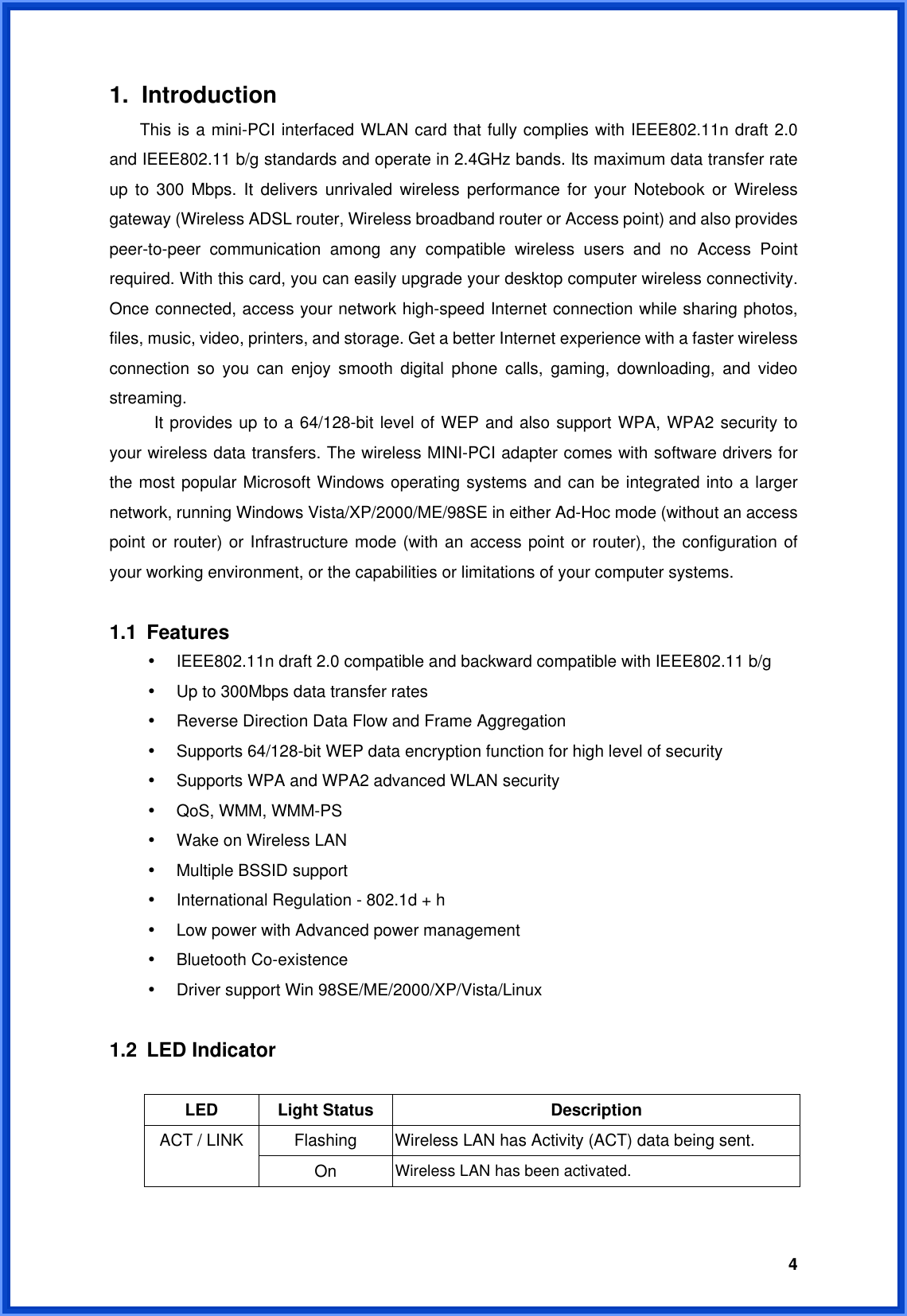  41. Introduction This is a mini-PCI interfaced WLAN card that fully complies with IEEE802.11n draft 2.0 and IEEE802.11 b/g standards and operate in 2.4GHz bands. Its maximum data transfer rate up to 300 Mbps. It delivers unrivaled wireless performance for your Notebook or Wireless gateway (Wireless ADSL router, Wireless broadband router or Access point) and also provides peer-to-peer communication among any compatible wireless users and no Access Point required. With this card, you can easily upgrade your desktop computer wireless connectivity. Once connected, access your network high-speed Internet connection while sharing photos, files, music, video, printers, and storage. Get a better Internet experience with a faster wireless connection so you can enjoy smooth digital phone calls, gaming, downloading, and video streaming.  It provides up to a 64/128-bit level of WEP and also support WPA, WPA2 security to your wireless data transfers. The wireless MINI-PCI adapter comes with software drivers for the most popular Microsoft Windows operating systems and can be integrated into a larger network, running Windows Vista/XP/2000/ME/98SE in either Ad-Hoc mode (without an access point or router) or Infrastructure mode (with an access point or router), the configuration of your working environment, or the capabilities or limitations of your computer systems.  1.1 Features • IEEE802.11n draft 2.0 compatible and backward compatible with IEEE802.11 b/g • Up to 300Mbps data transfer rates   • Reverse Direction Data Flow and Frame Aggregation • Supports 64/128-bit WEP data encryption function for high level of security • Supports WPA and WPA2 advanced WLAN security • QoS, WMM, WMM-PS • Wake on Wireless LAN • Multiple BSSID support • International Regulation - 802.1d + h • Low power with Advanced power management • Bluetooth Co-existence • Driver support Win 98SE/ME/2000/XP/Vista/Linux  1.2 LED Indicator  LED Light Status  Description Flashing  Wireless LAN has Activity (ACT) data being sent. ACT / LINK On  Wireless LAN has been activated.  