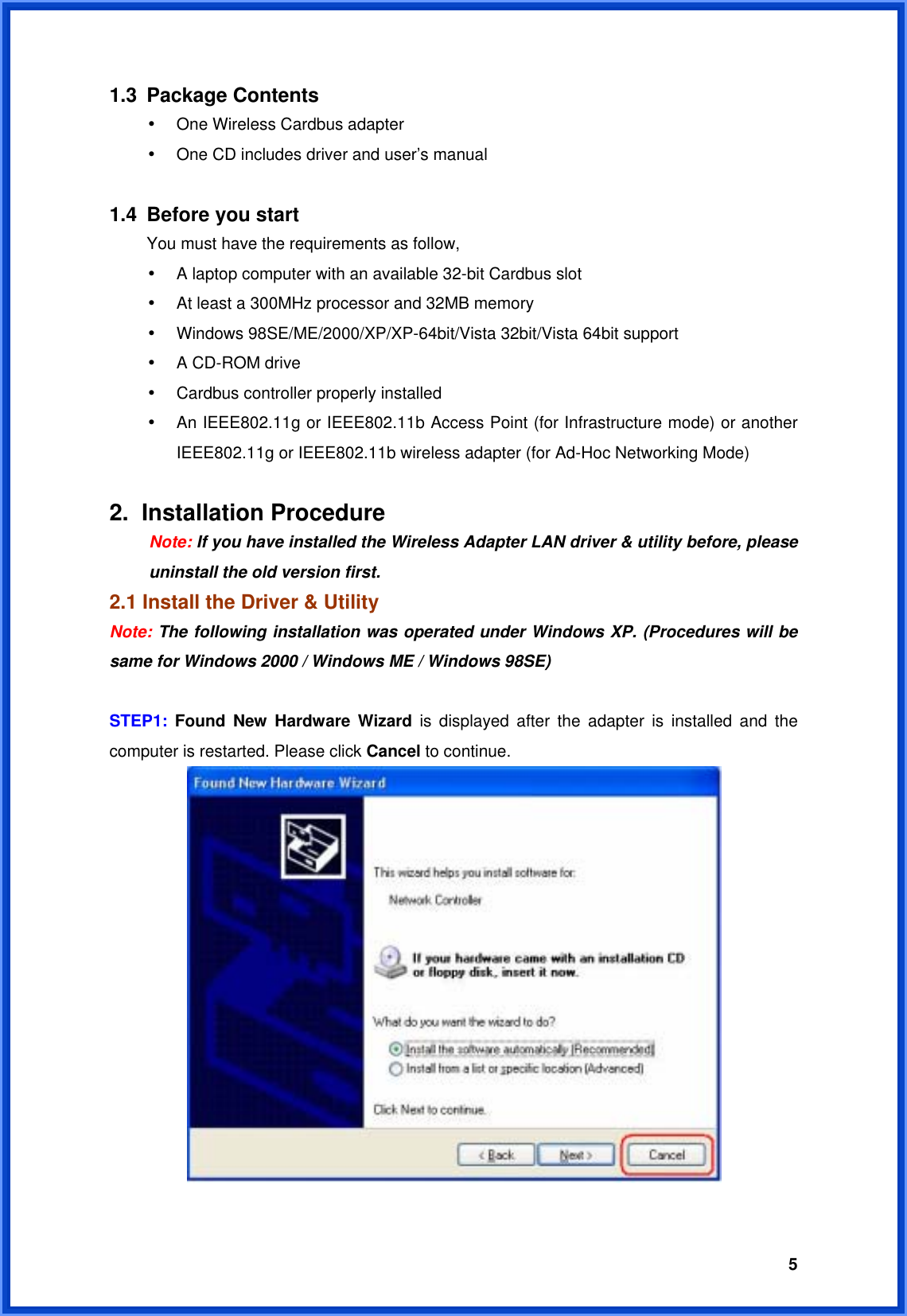  51.3 Package Contents • One Wireless Cardbus adapter • One CD includes driver and user’s manual  1.4 Before you start You must have the requirements as follow, • A laptop computer with an available 32-bit Cardbus slot • At least a 300MHz processor and 32MB memory • Windows 98SE/ME/2000/XP/XP-64bit/Vista 32bit/Vista 64bit support • A CD-ROM drive • Cardbus controller properly installed • An IEEE802.11g or IEEE802.11b Access Point (for Infrastructure mode) or another IEEE802.11g or IEEE802.11b wireless adapter (for Ad-Hoc Networking Mode)  2. Installation Procedure  Note: If you have installed the Wireless Adapter LAN driver &amp; utility before, please   uninstall the old version first. 2.1 Install the Driver &amp; Utility Note: The following installation was operated under Windows XP. (Procedures will be same for Windows 2000 / Windows ME / Windows 98SE)  STEP1:  Found New Hardware Wizard is displayed after the adapter is installed and the computer is restarted. Please click Cancel to continue.   