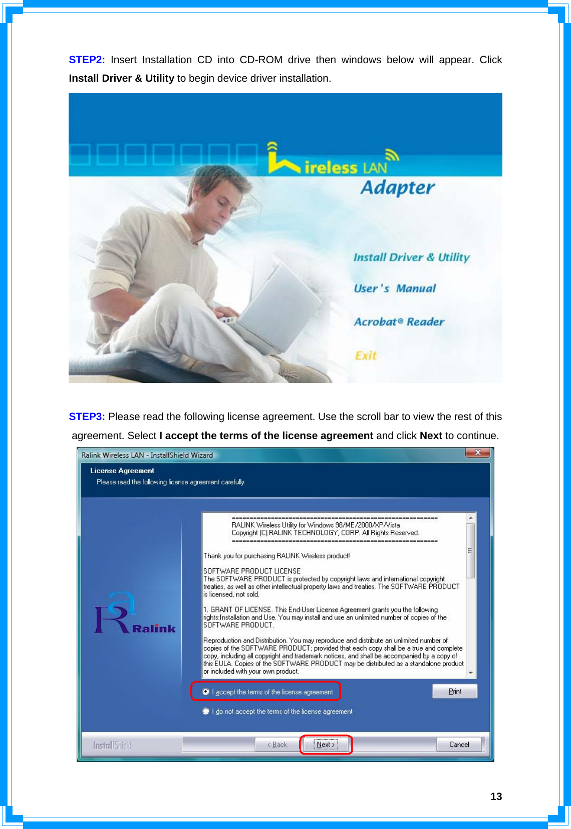  13STEP2: Insert Installation CD into CD-ROM drive then windows below will appear. Click Install Driver &amp; Utility to begin device driver installation.   STEP3: Please read the following license agreement. Use the scroll bar to view the rest of this agreement. Select I accept the terms of the license agreement and click Next to continue.  