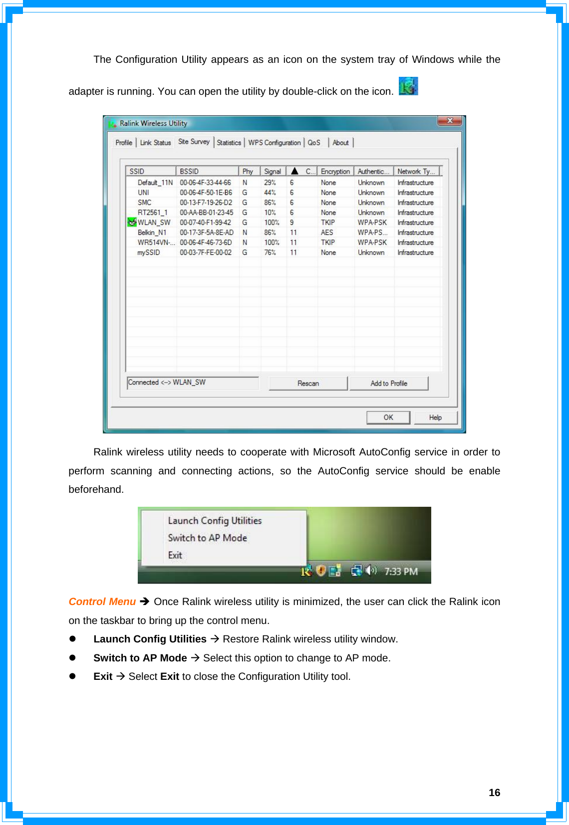  16  The Configuration Utility appears as an icon on the system tray of Windows while the adapter is running. You can open the utility by double-click on the icon.      Ralink wireless utility needs to cooperate with Microsoft AutoConfig service in order to perform scanning and connecting actions, so the AutoConfig service should be enable beforehand.  Control Menu Î Once Ralink wireless utility is minimized, the user can click the Ralink icon on the taskbar to bring up the control menu. z Launch Config Utilities Æ Restore Ralink wireless utility window. z Switch to AP Mode Æ Select this option to change to AP mode. z Exit Æ Select Exit to close the Configuration Utility tool.     