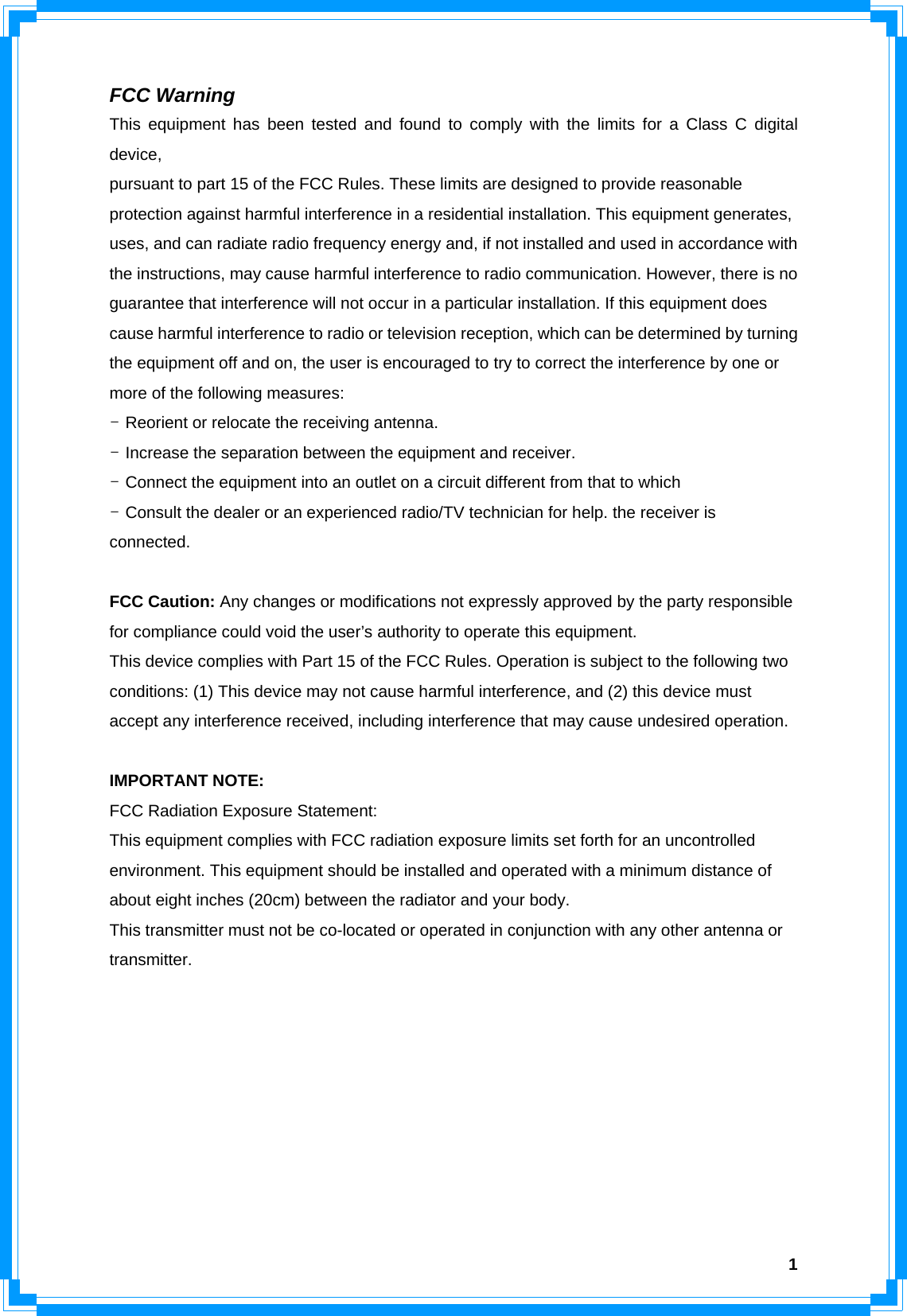  1FCC Warning This equipment has been tested and found to comply with the limits for a Class C digital device, pursuant to part 15 of the FCC Rules. These limits are designed to provide reasonable protection against harmful interference in a residential installation. This equipment generates, uses, and can radiate radio frequency energy and, if not installed and used in accordance with the instructions, may cause harmful interference to radio communication. However, there is no guarantee that interference will not occur in a particular installation. If this equipment does cause harmful interference to radio or television reception, which can be determined by turning the equipment off and on, the user is encouraged to try to correct the interference by one or more of the following measures: - Reorient or relocate the receiving antenna. - Increase the separation between the equipment and receiver. - Connect the equipment into an outlet on a circuit different from that to which - Consult the dealer or an experienced radio/TV technician for help. the receiver is connected.  FCC Caution: Any changes or modifications not expressly approved by the party responsible for compliance could void the user’s authority to operate this equipment. This device complies with Part 15 of the FCC Rules. Operation is subject to the following two conditions: (1) This device may not cause harmful interference, and (2) this device must accept any interference received, including interference that may cause undesired operation.  IMPORTANT NOTE: FCC Radiation Exposure Statement: This equipment complies with FCC radiation exposure limits set forth for an uncontrolled environment. This equipment should be installed and operated with a minimum distance of about eight inches (20cm) between the radiator and your body. This transmitter must not be co-located or operated in conjunction with any other antenna or transmitter.        