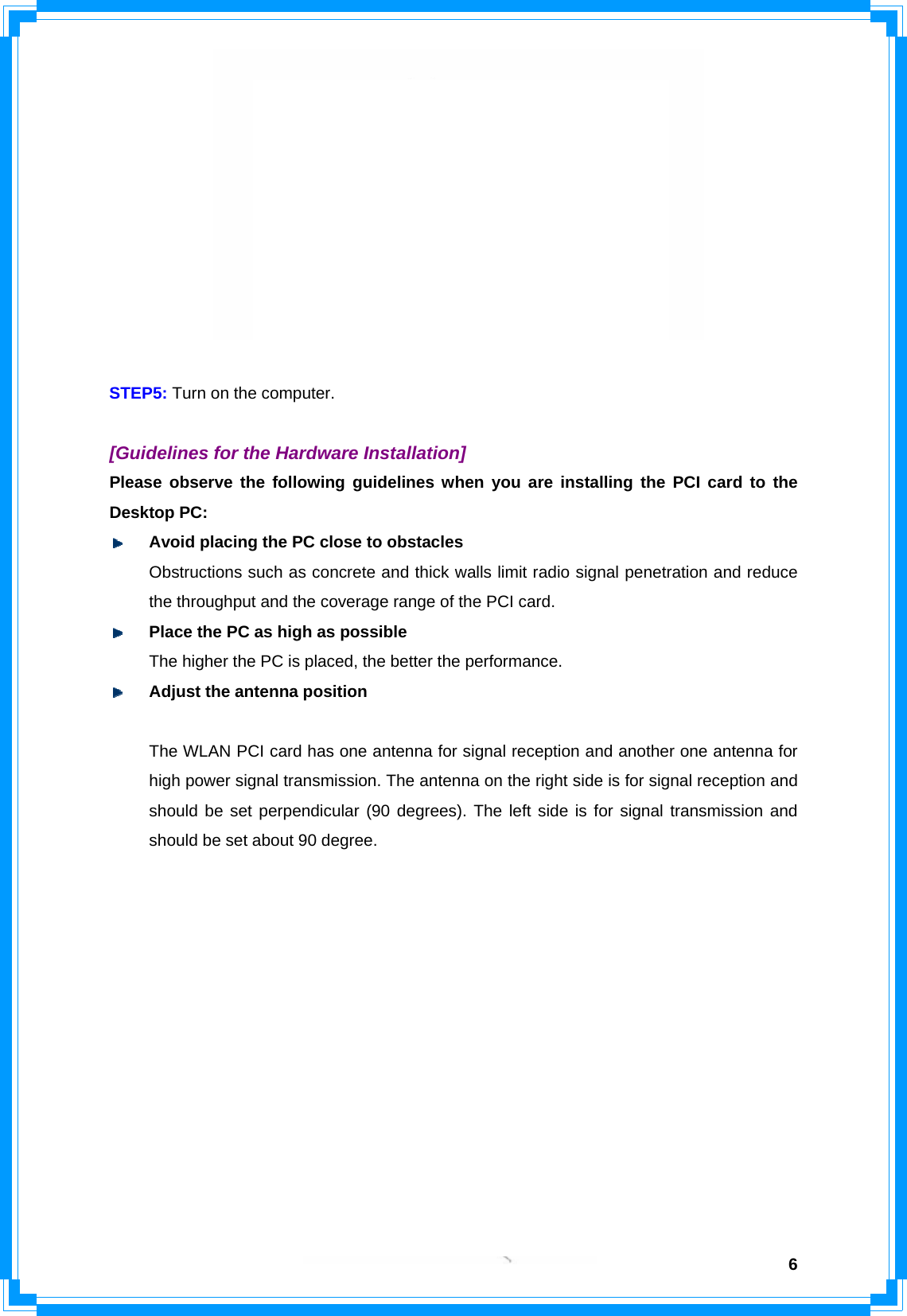 6         (Diagram 2: The illustration for 3 antennas model) STEP5: Turn on the computer.  [Guidelines for the Hardware Installation] Please observe the following guidelines when you are installing the PCI card to the Desktop PC:  Avoid placing the PC close to obstacles   Obstructions such as concrete and thick walls limit radio signal penetration and reduce   the throughput and the coverage range of the PCI card.  Place the PC as high as possible   The higher the PC is placed, the better the performance.  Adjust the antenna position (Depends on the model) For 2 antennas model Î The WLAN PCI card has one antenna for signal reception and another one antenna for high power signal transmission. The antenna on the right side is for signal reception and should be set perpendicular (90 degrees). The left side is for signal transmission and should be set about 90 degree.   For 3 antennas model Î The WLAN PCI card has two antennas for signal reception and one antenna for high power signal transmission. The antennas on the right and left side are for signal reception and should be set perpendicular (90 degrees) to each other. The central one is for signal  transmission and should be pulled up about 45 degree. Please refer to the illustration below:         