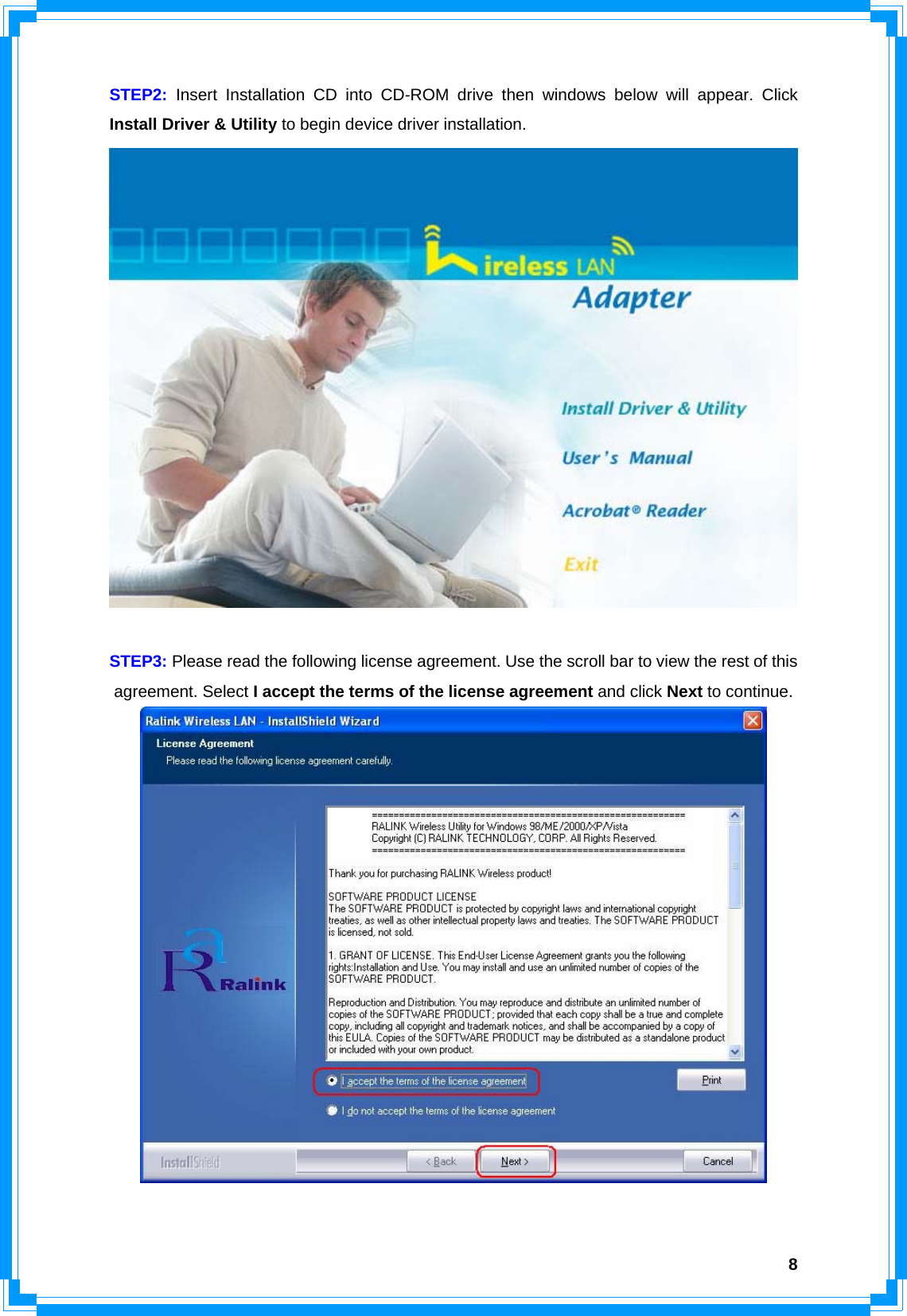  8STEP2: Insert Installation CD into CD-ROM drive then windows below will appear. Click Install Driver &amp; Utility to begin device driver installation.   STEP3: Please read the following license agreement. Use the scroll bar to view the rest of this agreement. Select I accept the terms of the license agreement and click Next to continue.   