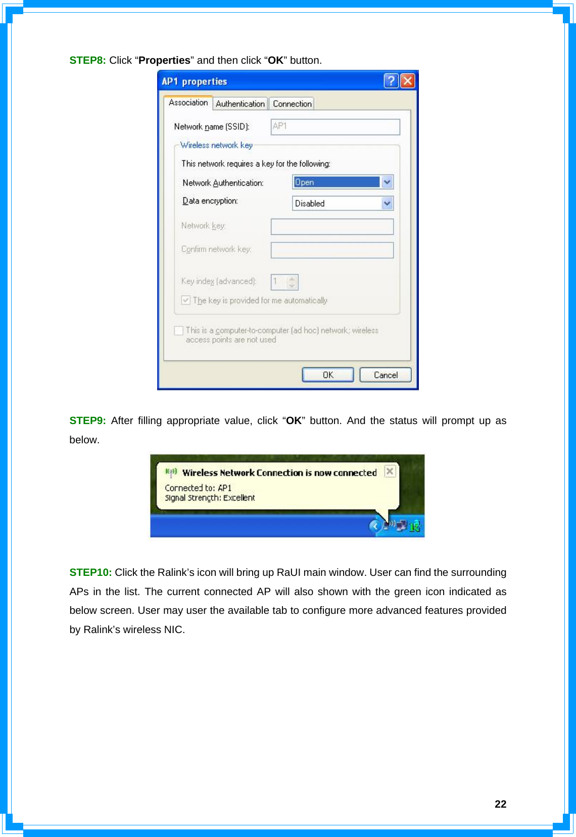  22STEP8: Click “Properties” and then click “OK” button.   STEP9: After filling appropriate value, click “OK” button. And the status will prompt up as below.    STEP10: Click the Ralink’s icon will bring up RaUI main window. User can find the surrounding APs in the list. The current connected AP will also shown with the green icon indicated as below screen. User may user the available tab to configure more advanced features provided by Ralink’s wireless NIC.   