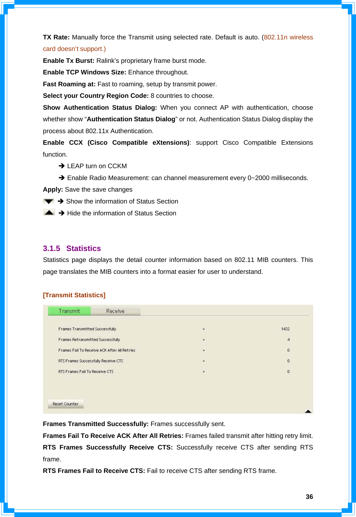  36TX Rate: Manually force the Transmit using selected rate. Default is auto. (802.11n wireless card doesn’t support.) Enable Tx Burst: Ralink’s proprietary frame burst mode. Enable TCP Windows Size: Enhance throughout. Fast Roaming at: Fast to roaming, setup by transmit power. Select your Country Region Code: 8 countries to choose. Show Authentication Status Dialog: When you connect AP with authentication, choose whether show “Authentication Status Dialog” or not. Authentication Status Dialog display the process about 802.11x Authentication. Enable CCX (Cisco Compatible eXtensions): support Cisco Compatible Extensions function.  Î LEAP turn on CCKM  Î Enable Radio Measurement: can channel measurement every 0~2000 milliseconds. Apply: Save the save changes  Î Show the information of Status Section  Î Hide the information of Status Section   3.1.5 Statistics Statistics page displays the detail counter information based on 802.11 MIB counters. This page translates the MIB counters into a format easier for user to understand.  [Transmit Statistics]  Frames Transmitted Successfully: Frames successfully sent. Frames Fail To Receive ACK After All Retries: Frames failed transmit after hitting retry limit. RTS Frames Successfully Receive CTS: Successfully receive CTS after sending RTS frame. RTS Frames Fail to Receive CTS: Fail to receive CTS after sending RTS frame. 