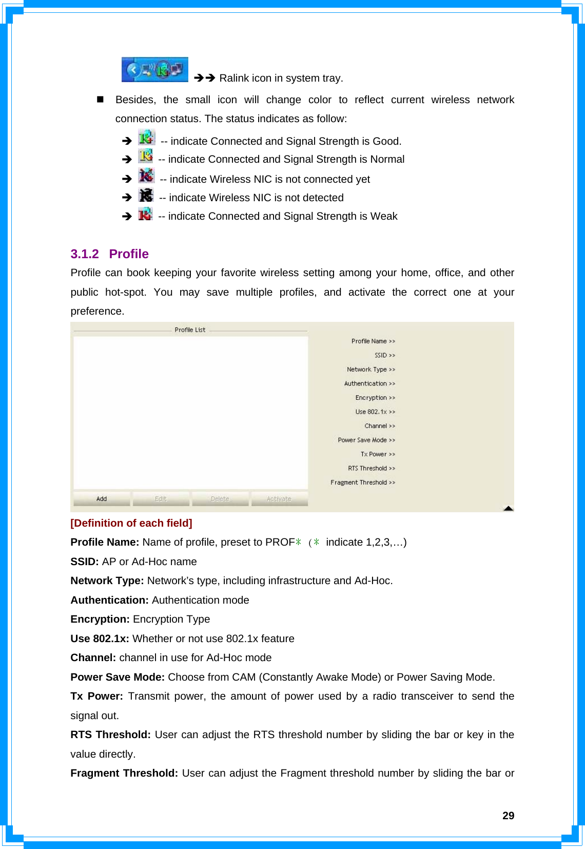  29  ÎÎ Ralink icon in system tray.   Besides, the small icon will change color to reflect current wireless network connection status. The status indicates as follow:  Î   -- indicate Connected and Signal Strength is Good.  Î   -- indicate Connected and Signal Strength is Normal  Î   -- indicate Wireless NIC is not connected yet  Î   -- indicate Wireless NIC is not detected  Î   -- indicate Connected and Signal Strength is Weak  3.1.2 Profile Profile can book keeping your favorite wireless setting among your home, office, and other public hot-spot. You may save multiple profiles, and activate the correct one at your preference.  [Definition of each field] Profile Name: Name of profile, preset to PROF﹡(﹡indicate 1,2,3,…) SSID: AP or Ad-Hoc name Network Type: Network’s type, including infrastructure and Ad-Hoc. Authentication: Authentication mode Encryption: Encryption Type Use 802.1x: Whether or not use 802.1x feature Channel: channel in use for Ad-Hoc mode Power Save Mode: Choose from CAM (Constantly Awake Mode) or Power Saving Mode. Tx Power: Transmit power, the amount of power used by a radio transceiver to send the signal out. RTS Threshold: User can adjust the RTS threshold number by sliding the bar or key in the value directly. Fragment Threshold: User can adjust the Fragment threshold number by sliding the bar or 