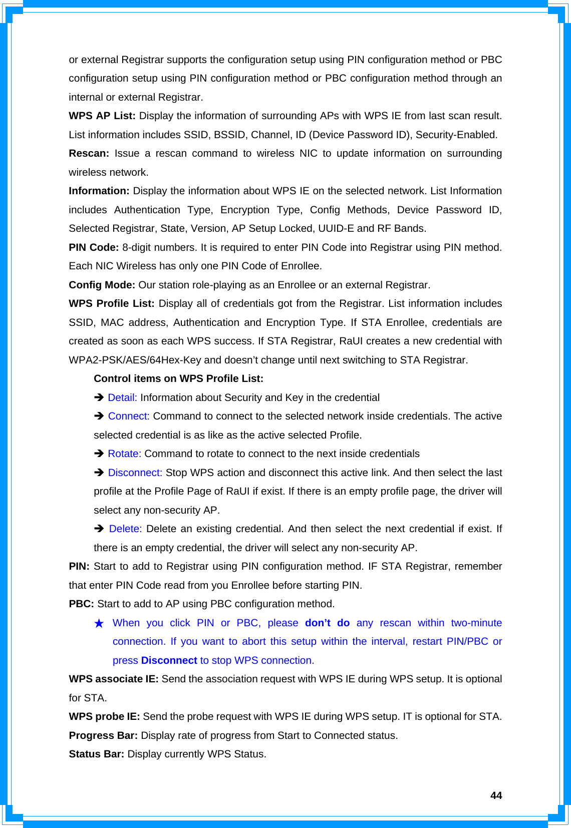  44or external Registrar supports the configuration setup using PIN configuration method or PBC configuration setup using PIN configuration method or PBC configuration method through an internal or external Registrar. WPS AP List: Display the information of surrounding APs with WPS IE from last scan result. List information includes SSID, BSSID, Channel, ID (Device Password ID), Security-Enabled. Rescan: Issue a rescan command to wireless NIC to update information on surrounding wireless network. Information: Display the information about WPS IE on the selected network. List Information includes Authentication Type, Encryption Type, Config Methods, Device Password ID, Selected Registrar, State, Version, AP Setup Locked, UUID-E and RF Bands. PIN Code: 8-digit numbers. It is required to enter PIN Code into Registrar using PIN method. Each NIC Wireless has only one PIN Code of Enrollee. Config Mode: Our station role-playing as an Enrollee or an external Registrar. WPS Profile List: Display all of credentials got from the Registrar. List information includes SSID, MAC address, Authentication and Encryption Type. If STA Enrollee, credentials are created as soon as each WPS success. If STA Registrar, RaUI creates a new credential with WPA2-PSK/AES/64Hex-Key and doesn’t change until next switching to STA Registrar.   Control items on WPS Profile List:  Î Detail: Information about Security and Key in the credential  Î Connect: Command to connect to the selected network inside credentials. The active   selected credential is as like as the active selected Profile.  Î Rotate: Command to rotate to connect to the next inside credentials  Î Disconnect: Stop WPS action and disconnect this active link. And then select the last   profile at the Profile Page of RaUI if exist. If there is an empty profile page, the driver will   select any non-security AP.  Î Delete: Delete an existing credential. And then select the next credential if exist. If   there is an empty credential, the driver will select any non-security AP. PIN: Start to add to Registrar using PIN configuration method. IF STA Registrar, remember that enter PIN Code read from you Enrollee before starting PIN.   PBC: Start to add to AP using PBC configuration method. ★ When you click PIN or PBC, please don’t do any rescan within two-minute connection. If you want to abort this setup within the interval, restart PIN/PBC or press Disconnect to stop WPS connection. WPS associate IE: Send the association request with WPS IE during WPS setup. It is optional for STA. WPS probe IE: Send the probe request with WPS IE during WPS setup. IT is optional for STA. Progress Bar: Display rate of progress from Start to Connected status. Status Bar: Display currently WPS Status. 