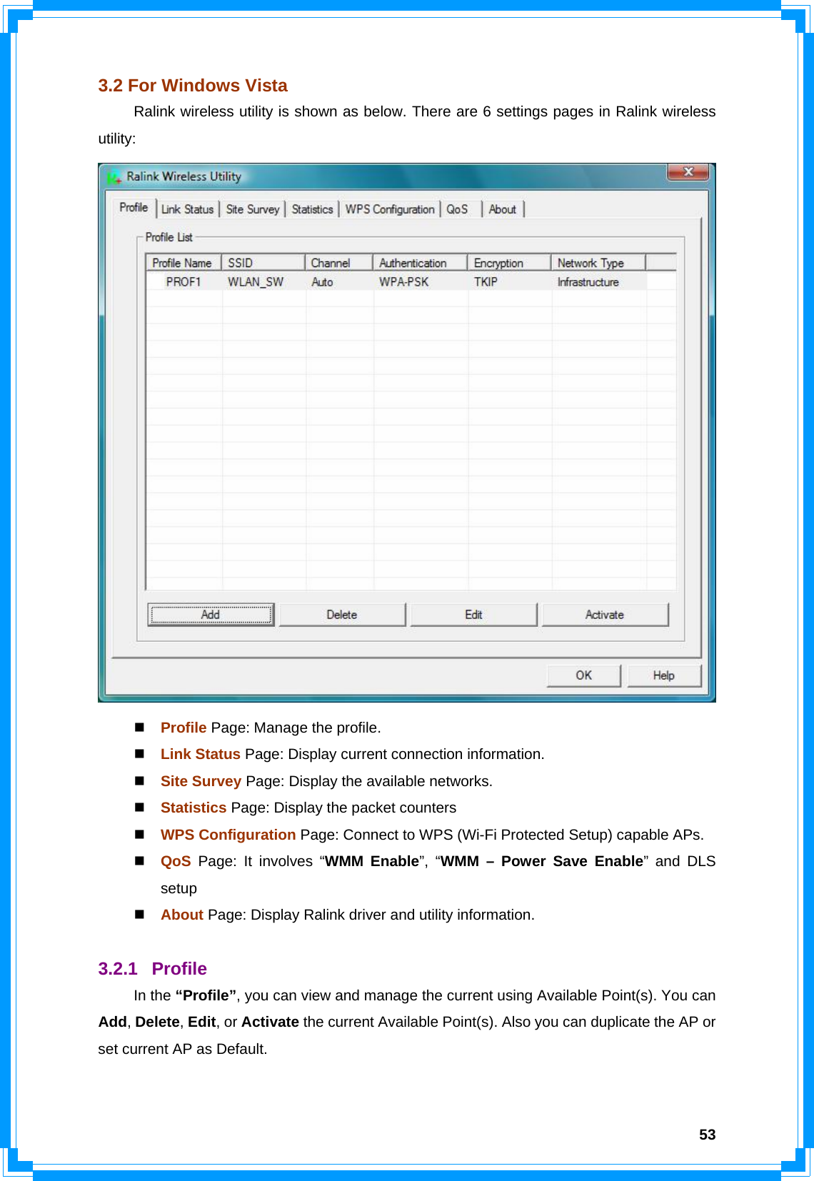  533.2 For Windows Vista   Ralink wireless utility is shown as below. There are 6 settings pages in Ralink wireless utility:   Profile Page: Manage the profile.  Link Status Page: Display current connection information.  Site Survey Page: Display the available networks.  Statistics Page: Display the packet counters  WPS Configuration Page: Connect to WPS (Wi-Fi Protected Setup) capable APs.  QoS  Page: It involves “WMM Enable”, “WMM – Power Save Enable” and DLS setup  About Page: Display Ralink driver and utility information.  3.2.1 Profile  In the “Profile”, you can view and manage the current using Available Point(s). You can Add, Delete, Edit, or Activate the current Available Point(s). Also you can duplicate the AP or set current AP as Default.    