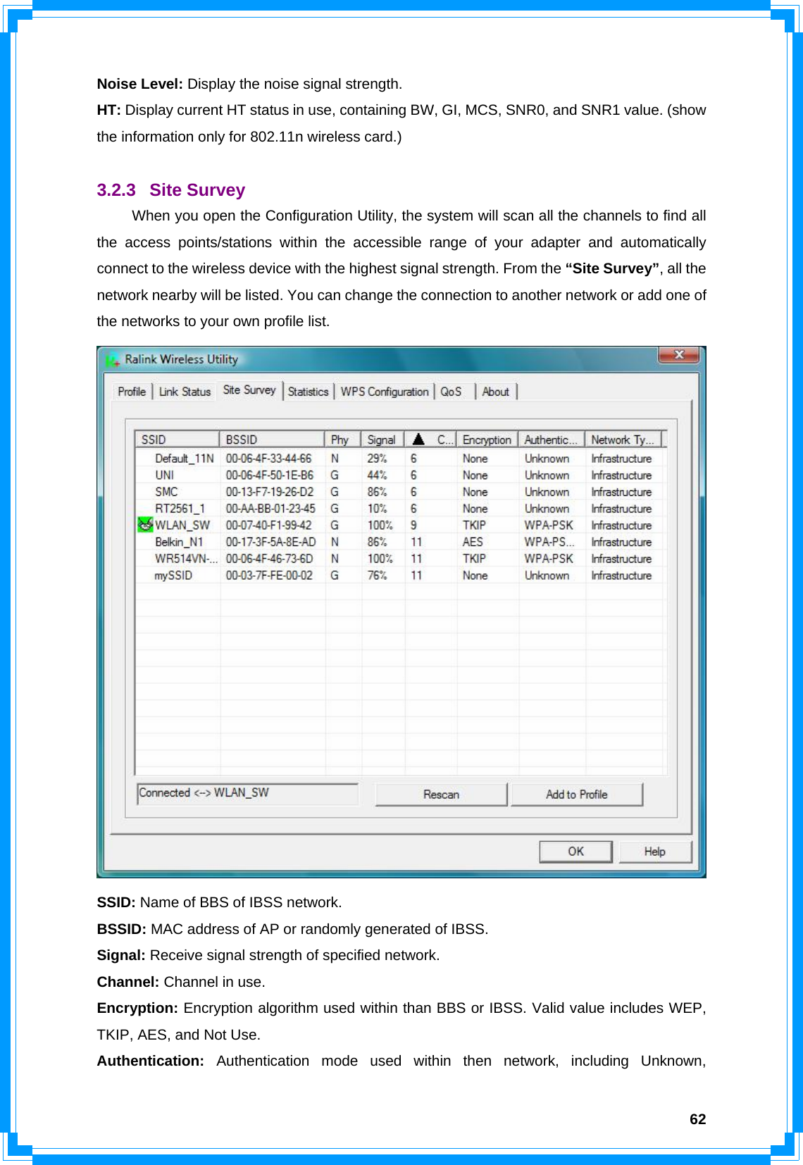  62Noise Level: Display the noise signal strength. HT: Display current HT status in use, containing BW, GI, MCS, SNR0, and SNR1 value. (show the information only for 802.11n wireless card.)  3.2.3 Site Survey  When you open the Configuration Utility, the system will scan all the channels to find all the access points/stations within the accessible range of your adapter and automatically connect to the wireless device with the highest signal strength. From the “Site Survey”, all the network nearby will be listed. You can change the connection to another network or add one of the networks to your own profile list.  SSID: Name of BBS of IBSS network. BSSID: MAC address of AP or randomly generated of IBSS. Signal: Receive signal strength of specified network. Channel: Channel in use. Encryption: Encryption algorithm used within than BBS or IBSS. Valid value includes WEP, TKIP, AES, and Not Use. Authentication: Authentication mode used within then network, including Unknown, 