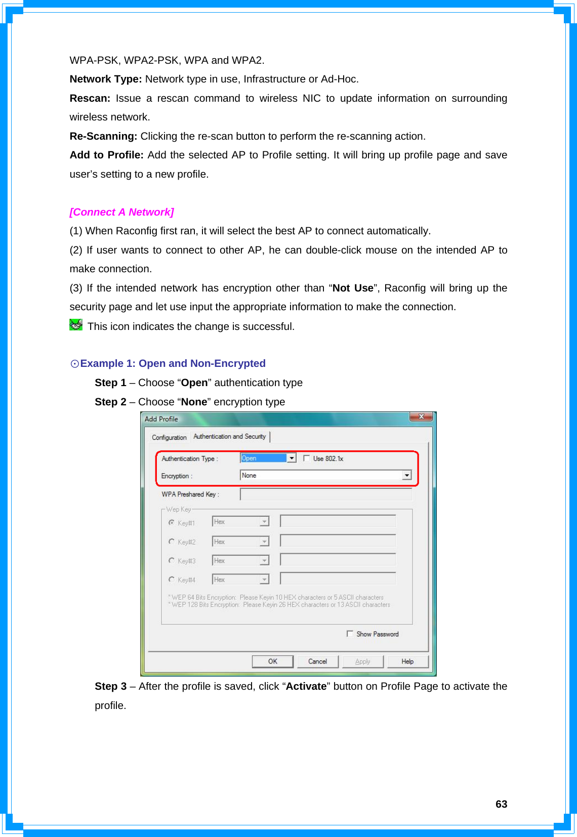  63WPA-PSK, WPA2-PSK, WPA and WPA2. Network Type: Network type in use, Infrastructure or Ad-Hoc. Rescan:  Issue a rescan command to wireless NIC to update information on surrounding wireless network. Re-Scanning: Clicking the re-scan button to perform the re-scanning action. Add to Profile: Add the selected AP to Profile setting. It will bring up profile page and save user’s setting to a new profile.  [Connect A Network] (1) When Raconfig first ran, it will select the best AP to connect automatically. (2) If user wants to connect to other AP, he can double-click mouse on the intended AP to make connection. (3) If the intended network has encryption other than “Not Use”, Raconfig will bring up the security page and let use input the appropriate information to make the connection.   This icon indicates the change is successful.  ☉Example 1: Open and Non-Encrypted  Step 1 – Choose “Open” authentication type  Step 2 – Choose “None” encryption type   Step 3 – After the profile is saved, click “Activate” button on Profile Page to activate the  profile. 