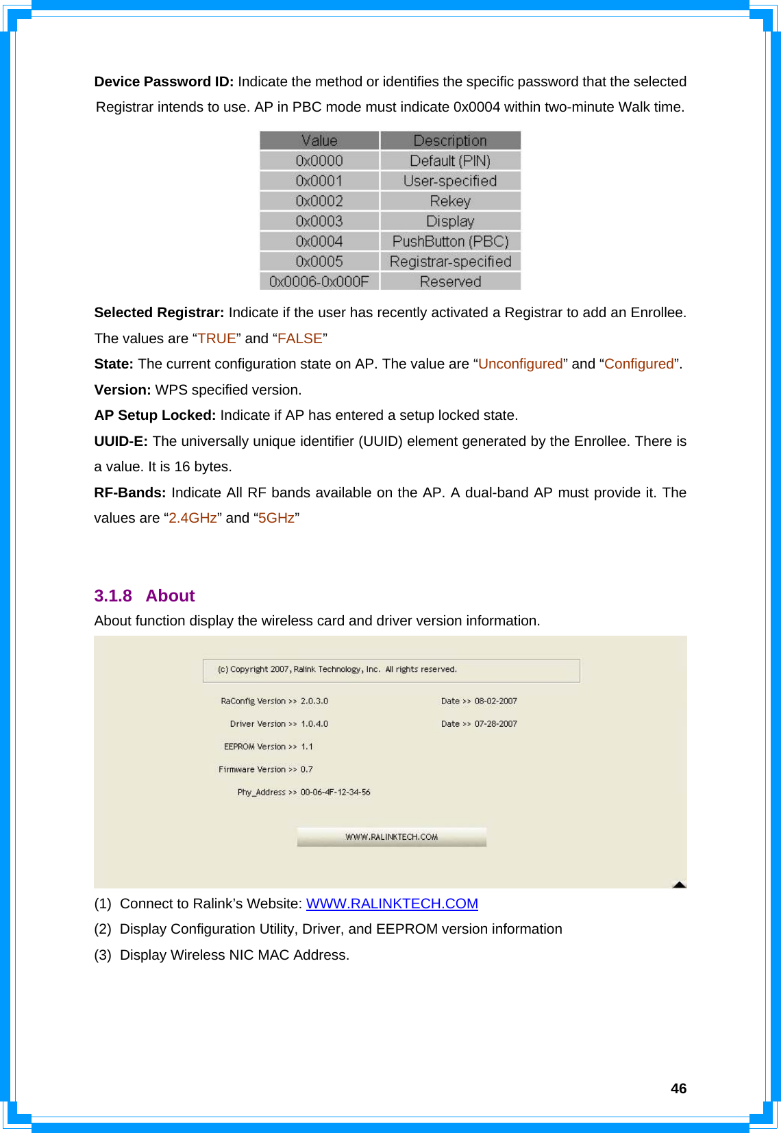  46Device Password ID: Indicate the method or identifies the specific password that the selected Registrar intends to use. AP in PBC mode must indicate 0x0004 within two-minute Walk time.  Selected Registrar: Indicate if the user has recently activated a Registrar to add an Enrollee. The values are “TRUE” and “FALSE” State: The current configuration state on AP. The value are “Unconfigured” and “Configured”. Version: WPS specified version. AP Setup Locked: Indicate if AP has entered a setup locked state. UUID-E: The universally unique identifier (UUID) element generated by the Enrollee. There is a value. It is 16 bytes. RF-Bands: Indicate All RF bands available on the AP. A dual-band AP must provide it. The values are “2.4GHz” and “5GHz”   3.1.8 About  About function display the wireless card and driver version information.  (1)  Connect to Ralink’s Website: WWW.RALINKTECH.COM (2)  Display Configuration Utility, Driver, and EEPROM version information (3)  Display Wireless NIC MAC Address.    