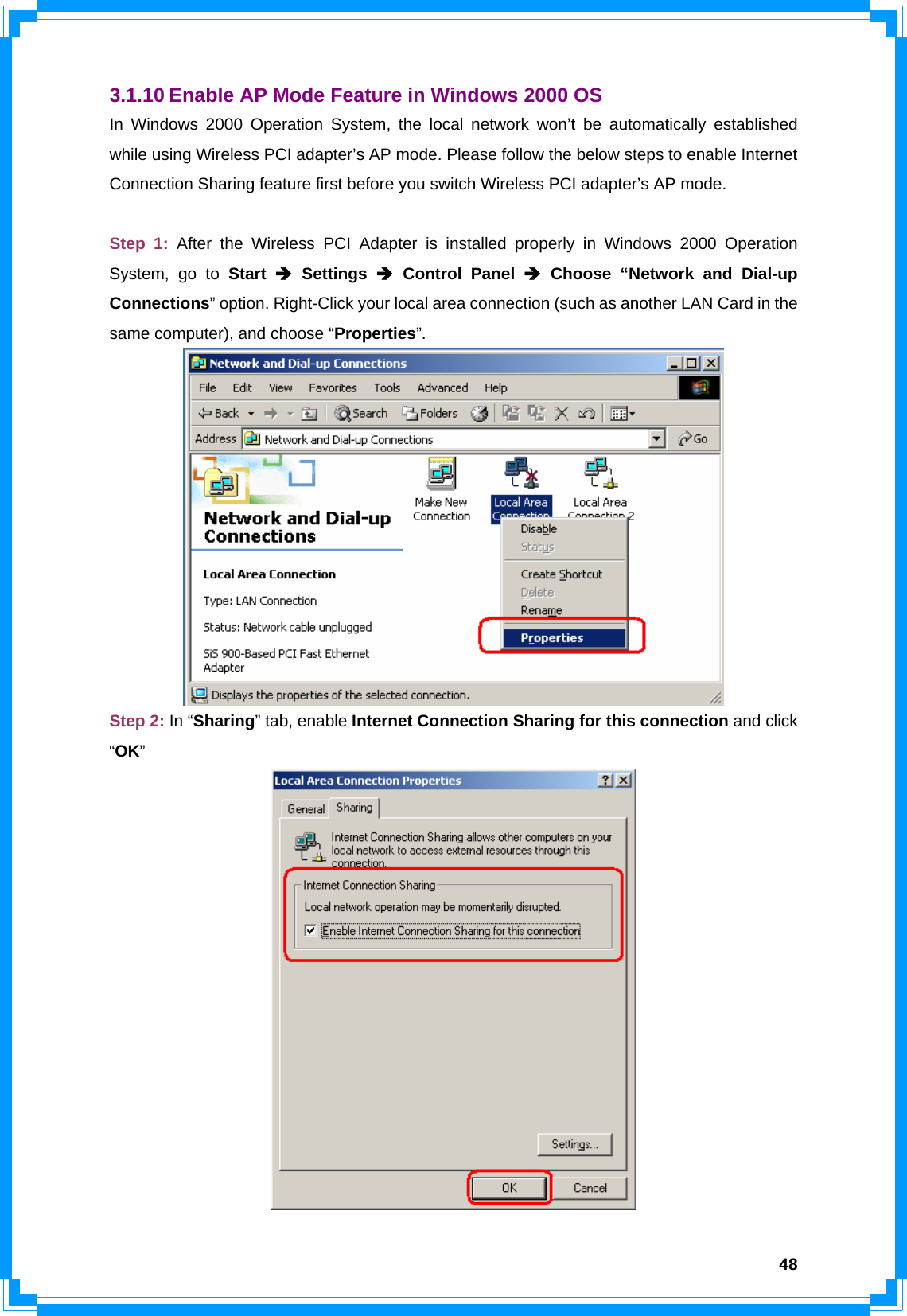  483.1.10 Enable AP Mode Feature in Windows 2000 OS In Windows 2000 Operation System, the local network won’t be automatically established while using Wireless PCI adapter’s AP mode. Please follow the below steps to enable Internet Connection Sharing feature first before you switch Wireless PCI adapter’s AP mode.  Step 1: After the Wireless PCI Adapter is installed properly in Windows 2000 Operation System, go to Start Î Settings Î Control Panel Î Choose “Network and Dial-up Connections” option. Right-Click your local area connection (such as another LAN Card in the same computer), and choose “Properties”.  Step 2: In “Sharing” tab, enable Internet Connection Sharing for this connection and click “OK”  