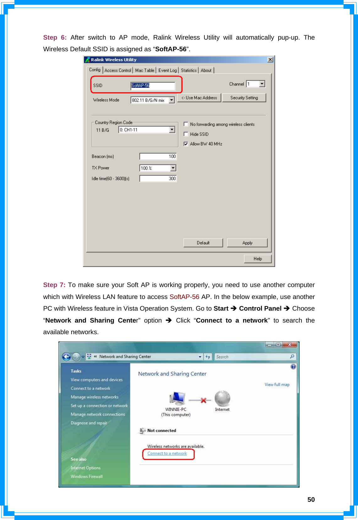  50Step 6: After switch to AP mode, Ralink Wireless Utility will automatically pup-up. The Wireless Default SSID is assigned as “SoftAP-56”.   Step 7: To make sure your Soft AP is working properly, you need to use another computer which with Wireless LAN feature to access SoftAP-56 AP. In the below example, use another PC with Wireless feature in Vista Operation System. Go to Start Î Control Panel Î Choose “Network and Sharing Center” option Î Click “Connect to a network” to search the available networks.  