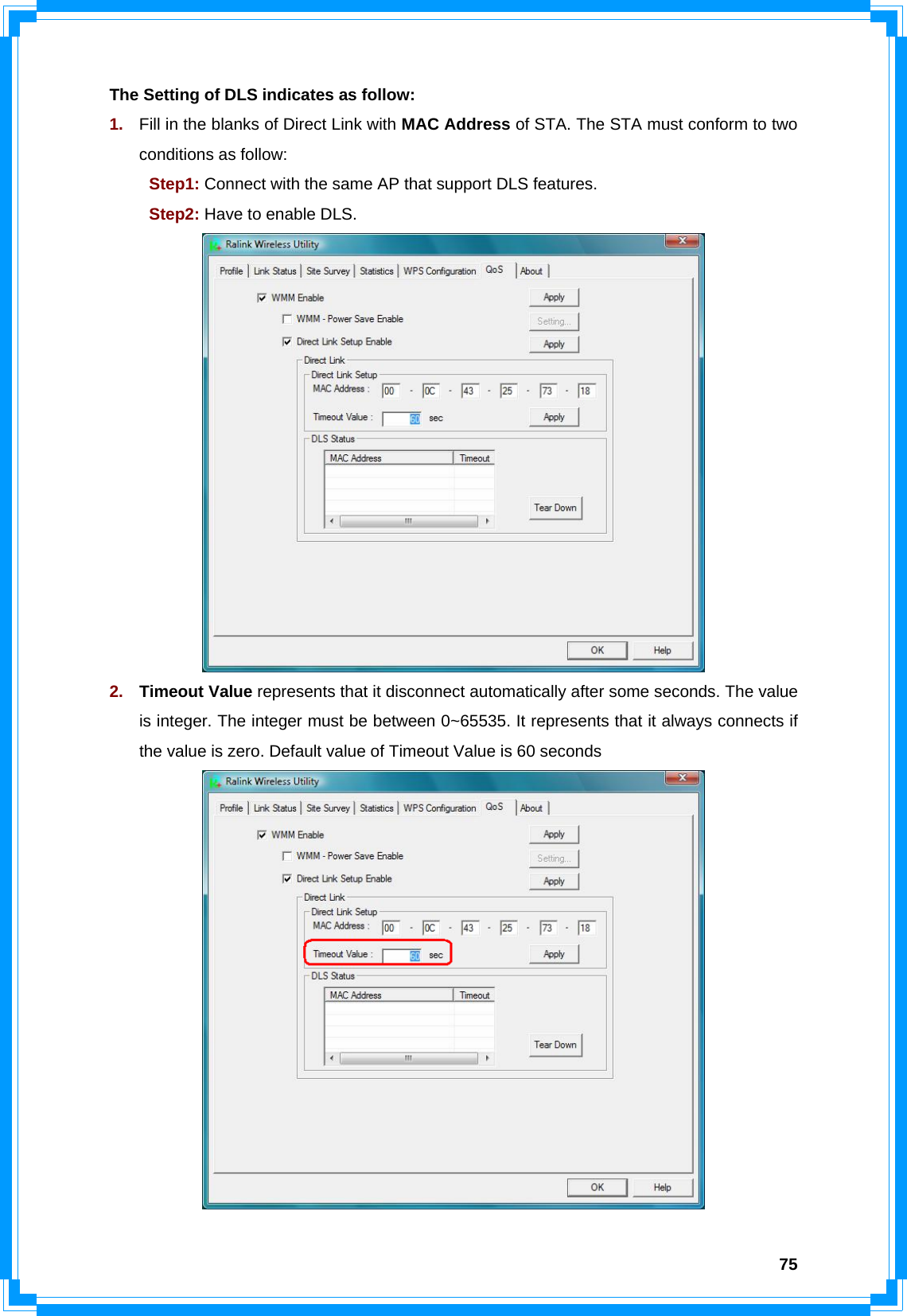  75The Setting of DLS indicates as follow: 1.  Fill in the blanks of Direct Link with MAC Address of STA. The STA must conform to two conditions as follow:    Step1: Connect with the same AP that support DLS features.  Step2: Have to enable DLS.  2.  Timeout Value represents that it disconnect automatically after some seconds. The value is integer. The integer must be between 0~65535. It represents that it always connects if the value is zero. Default value of Timeout Value is 60 seconds  