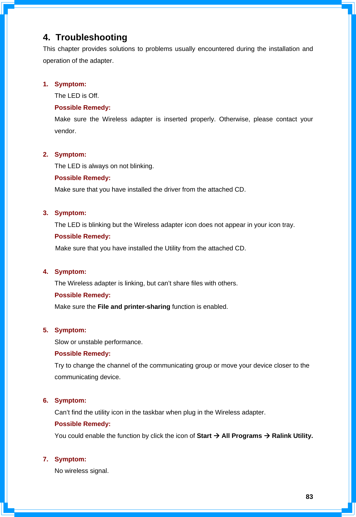  834. Troubleshooting This chapter provides solutions to problems usually encountered during the installation and operation of the adapter.  1. Symptom:  The LED is Off. Possible Remedy: Make sure the Wireless adapter is inserted properly. Otherwise, please contact your vendor.  2. Symptom: The LED is always on not blinking. Possible Remedy: Make sure that you have installed the driver from the attached CD.    3. Symptom: The LED is blinking but the Wireless adapter icon does not appear in your icon tray. Possible Remedy:  Make sure that you have installed the Utility from the attached CD.  4. Symptom: The Wireless adapter is linking, but can’t share files with others. Possible Remedy: Make sure the File and printer-sharing function is enabled.    5. Symptom: Slow or unstable performance. Possible Remedy: Try to change the channel of the communicating group or move your device closer to the communicating device.  6. Symptom: Can’t find the utility icon in the taskbar when plug in the Wireless adapter. Possible Remedy: You could enable the function by click the icon of Start Æ All Programs Æ Ralink Utility.  7. Symptom: No wireless signal. 