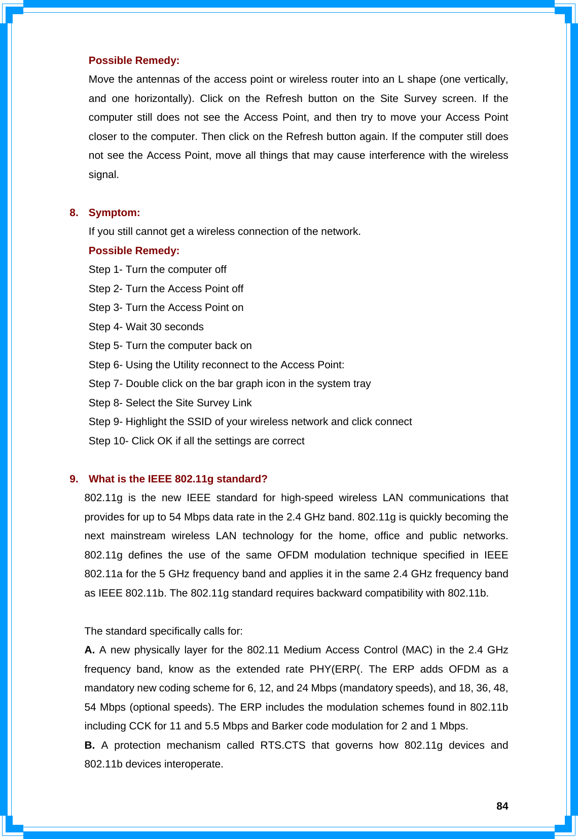  84Possible Remedy: Move the antennas of the access point or wireless router into an L shape (one vertically, and one horizontally). Click on the Refresh button on the Site Survey screen. If the computer still does not see the Access Point, and then try to move your Access Point closer to the computer. Then click on the Refresh button again. If the computer still does not see the Access Point, move all things that may cause interference with the wireless signal.  8. Symptom: If you still cannot get a wireless connection of the network. Possible Remedy: Step 1- Turn the computer off   Step 2- Turn the Access Point off   Step 3- Turn the Access Point on   Step 4- Wait 30 seconds   Step 5- Turn the computer back on Step 6- Using the Utility reconnect to the Access Point:   Step 7- Double click on the bar graph icon in the system tray   Step 8- Select the Site Survey Link   Step 9- Highlight the SSID of your wireless network and click connect   Step 10- Click OK if all the settings are correct  9.  What is the IEEE 802.11g standard? 802.11g is the new IEEE standard for high-speed wireless LAN communications that provides for up to 54 Mbps data rate in the 2.4 GHz band. 802.11g is quickly becoming the next mainstream wireless LAN technology for the home, office and public networks. 802.11g defines the use of the same OFDM modulation technique specified in IEEE 802.11a for the 5 GHz frequency band and applies it in the same 2.4 GHz frequency band as IEEE 802.11b. The 802.11g standard requires backward compatibility with 802.11b.  The standard specifically calls for: A. A new physically layer for the 802.11 Medium Access Control (MAC) in the 2.4 GHz frequency band, know as the extended rate PHY(ERP(. The ERP adds OFDM as a mandatory new coding scheme for 6, 12, and 24 Mbps (mandatory speeds), and 18, 36, 48, 54 Mbps (optional speeds). The ERP includes the modulation schemes found in 802.11b including CCK for 11 and 5.5 Mbps and Barker code modulation for 2 and 1 Mbps. B. A protection mechanism called RTS.CTS that governs how 802.11g devices and 802.11b devices interoperate. 