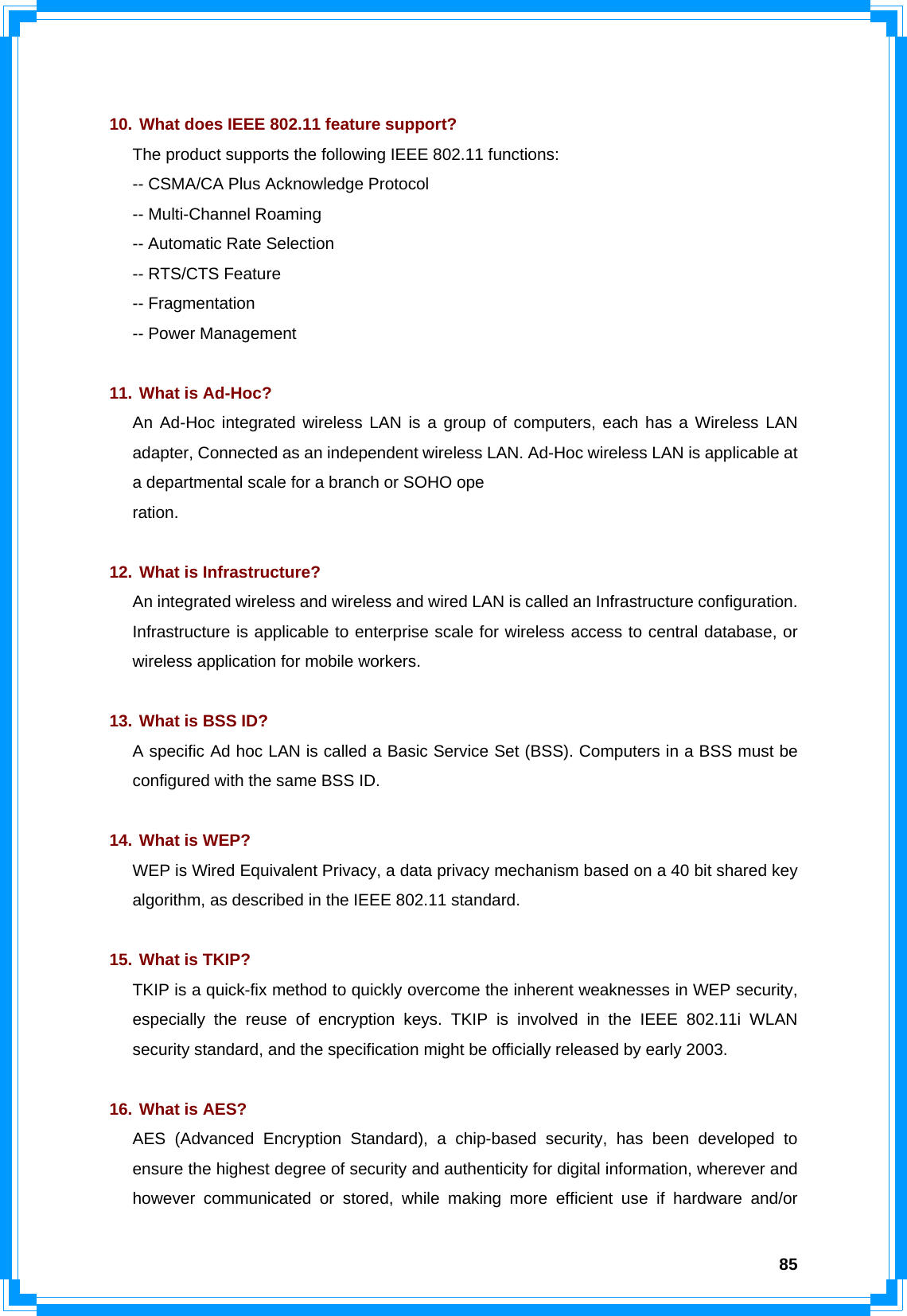  85  10. What does IEEE 802.11 feature support? The product supports the following IEEE 802.11 functions: -- CSMA/CA Plus Acknowledge Protocol -- Multi-Channel Roaming -- Automatic Rate Selection -- RTS/CTS Feature -- Fragmentation -- Power Management  11. What is Ad-Hoc? An Ad-Hoc integrated wireless LAN is a group of computers, each has a Wireless LAN adapter, Connected as an independent wireless LAN. Ad-Hoc wireless LAN is applicable at a departmental scale for a branch or SOHO ope ration.  12. What is Infrastructure? An integrated wireless and wireless and wired LAN is called an Infrastructure configuration. Infrastructure is applicable to enterprise scale for wireless access to central database, or wireless application for mobile workers.  13. What is BSS ID? A specific Ad hoc LAN is called a Basic Service Set (BSS). Computers in a BSS must be configured with the same BSS ID.  14. What is WEP? WEP is Wired Equivalent Privacy, a data privacy mechanism based on a 40 bit shared key algorithm, as described in the IEEE 802.11 standard.  15. What is TKIP? TKIP is a quick-fix method to quickly overcome the inherent weaknesses in WEP security, especially the reuse of encryption keys. TKIP is involved in the IEEE 802.11i WLAN security standard, and the specification might be officially released by early 2003.  16. What is AES? AES (Advanced Encryption Standard), a chip-based security, has been developed to ensure the highest degree of security and authenticity for digital information, wherever and however communicated or stored, while making more efficient use if hardware and/or 