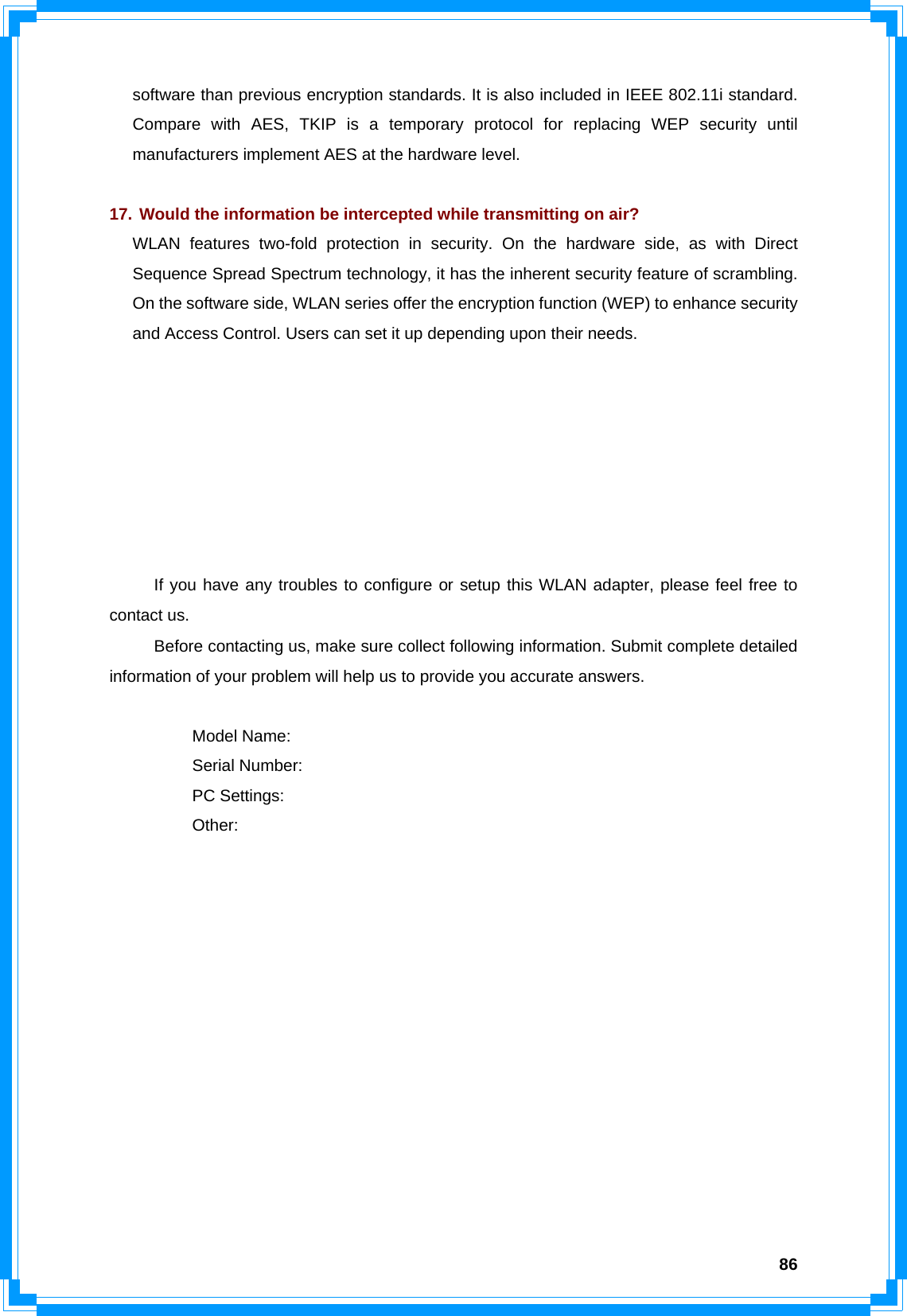  86software than previous encryption standards. It is also included in IEEE 802.11i standard. Compare with AES, TKIP is a temporary protocol for replacing WEP security until manufacturers implement AES at the hardware level.  17. Would the information be intercepted while transmitting on air? WLAN features two-fold protection in security. On the hardware side, as with Direct Sequence Spread Spectrum technology, it has the inherent security feature of scrambling. On the software side, WLAN series offer the encryption function (WEP) to enhance security and Access Control. Users can set it up depending upon their needs.        If you have any troubles to configure or setup this WLAN adapter, please feel free to contact us. Before contacting us, make sure collect following information. Submit complete detailed information of your problem will help us to provide you accurate answers.   Model Name:  Serial Number:  PC Settings:  Other:              