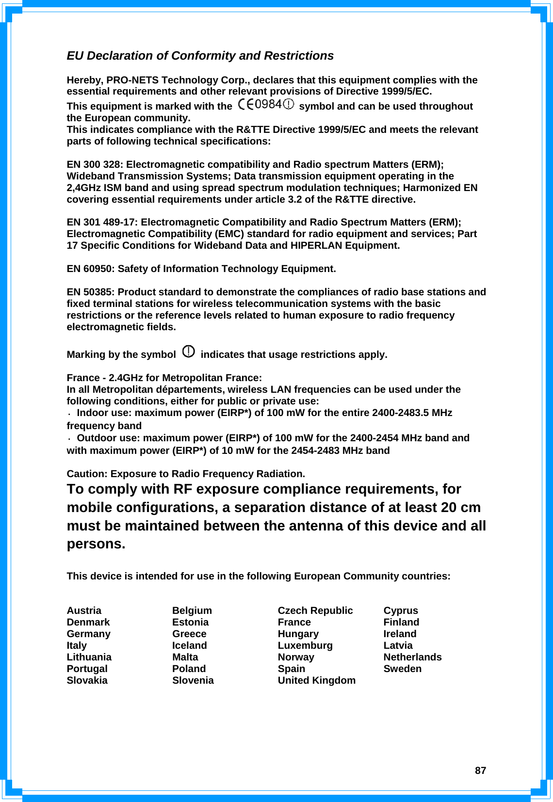  87EU Declaration of Conformity and Restrictions  Hereby, PRO-NETS Technology Corp., declares that this equipment complies with the essential requirements and other relevant provisions of Directive 1999/5/EC. This equipment is marked with the    symbol and can be used throughout the European community. This indicates compliance with the R&amp;TTE Directive 1999/5/EC and meets the relevant parts of following technical specifications:  EN 300 328: Electromagnetic compatibility and Radio spectrum Matters (ERM); Wideband Transmission Systems; Data transmission equipment operating in the 2,4GHz ISM band and using spread spectrum modulation techniques; Harmonized EN covering essential requirements under article 3.2 of the R&amp;TTE directive.  EN 301 489-17: Electromagnetic Compatibility and Radio Spectrum Matters (ERM); Electromagnetic Compatibility (EMC) standard for radio equipment and services; Part 17 Specific Conditions for Wideband Data and HIPERLAN Equipment.  EN 60950: Safety of Information Technology Equipment.  EN 50385: Product standard to demonstrate the compliances of radio base stations and fixed terminal stations for wireless telecommunication systems with the basic restrictions or the reference levels related to human exposure to radio frequency electromagnetic fields.    Marking by the symbol    indicates that usage restrictions apply.  France - 2.4GHz for Metropolitan France: In all Metropolitan départements, wireless LAN frequencies can be used under the following conditions, either for public or private use: ·  Indoor use: maximum power (EIRP*) of 100 mW for the entire 2400-2483.5 MHz frequency band ·  Outdoor use: maximum power (EIRP*) of 100 mW for the 2400-2454 MHz band and with maximum power (EIRP*) of 10 mW for the 2454-2483 MHz band  Caution: Exposure to Radio Frequency Radiation. To comply with RF exposure compliance requirements, for mobile configurations, a separation distance of at least 20 cm must be maintained between the antenna of this device and all persons.  This device is intended for use in the following European Community countries:   Austria Belgium Czech Republic Cyprus Denmark Estonia  France  Finland Germany Greece  Hungary  Ireland Italy Iceland Luxemburg Latvia Lithuania Malta  Norway  Netherlands Portugal Poland  Spain  Sweden Slovakia Slovenia United Kingdom     