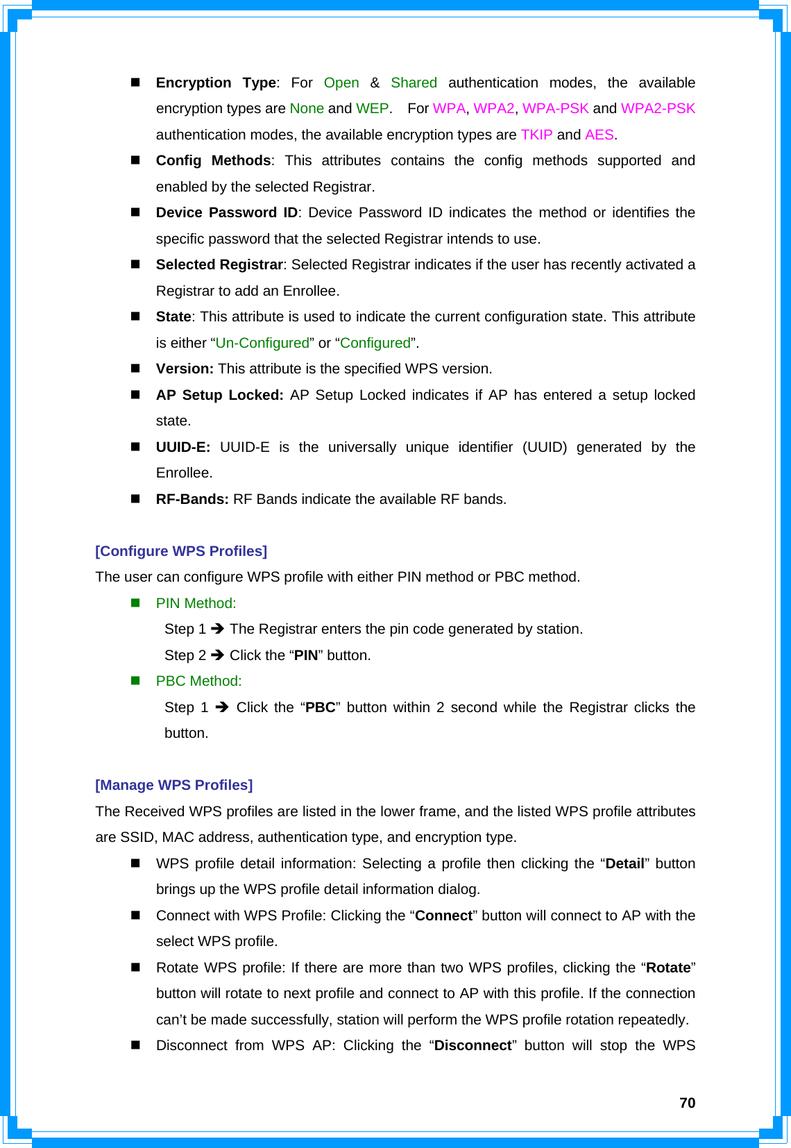  70 Encryption Type: For Open  &amp;  Shared authentication modes, the available encryption types are None and WEP.  For WPA, WPA2, WPA-PSK and WPA2-PSK authentication modes, the available encryption types are TKIP and AES.  Config Methods: This attributes contains the config methods supported and enabled by the selected Registrar.  Device Password ID: Device Password ID indicates the method or identifies the specific password that the selected Registrar intends to use.  Selected Registrar: Selected Registrar indicates if the user has recently activated a Registrar to add an Enrollee.  State: This attribute is used to indicate the current configuration state. This attribute is either “Un-Configured” or “Configured”.  Version: This attribute is the specified WPS version.  AP Setup Locked: AP Setup Locked indicates if AP has entered a setup locked state.  UUID-E:  UUID-E is the universally unique identifier (UUID) generated by the Enrollee.  RF-Bands: RF Bands indicate the available RF bands.  [Configure WPS Profiles] The user can configure WPS profile with either PIN method or PBC method.  PIN Method:  Step 1 Î The Registrar enters the pin code generated by station.  Step 2 Î Click the “PIN” button.  PBC Method:  Step 1 Î Click the “PBC” button within 2 second while the Registrar clicks the  button.  [Manage WPS Profiles] The Received WPS profiles are listed in the lower frame, and the listed WPS profile attributes are SSID, MAC address, authentication type, and encryption type.   WPS profile detail information: Selecting a profile then clicking the “Detail” button brings up the WPS profile detail information dialog.   Connect with WPS Profile: Clicking the “Connect” button will connect to AP with the select WPS profile.   Rotate WPS profile: If there are more than two WPS profiles, clicking the “Rotate” button will rotate to next profile and connect to AP with this profile. If the connection can’t be made successfully, station will perform the WPS profile rotation repeatedly.   Disconnect from WPS AP: Clicking the “Disconnect” button will stop the WPS 