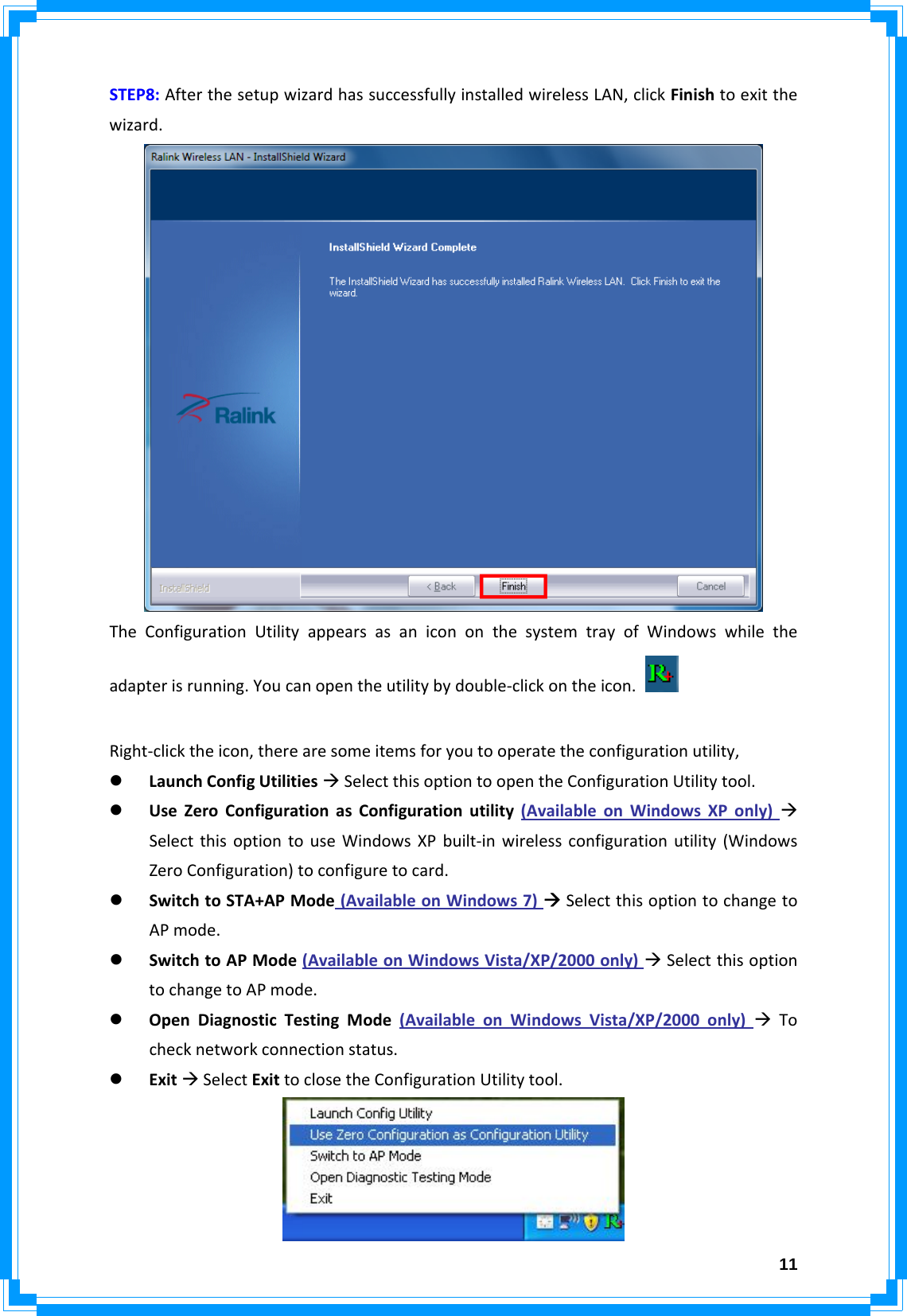  11STEP8:AfterthesetupwizardhassuccessfullyinstalledwirelessLAN,clickFinishtoexitthewizard.TheConfigurationUtilityappearsasanicononthesystemtrayofWindowswhiletheadapterisrunning.Youcanopentheutilitybydouble‐clickontheicon.Right‐clicktheicon,therearesomeitemsforyoutooperatetheconfigurationutility,z LaunchConfigUtilitiesÆSelectthisoptiontoopentheConfigurationUtilitytool.z UseZeroConfigurationasConfigurationutility(AvailableonWindowsXPonly)ÆSelectthisoptiontouseWindowsXPbuilt‐inwirelessconfigurationutility(WindowsZeroConfiguration)toconfiguretocard.z SwitchtoSTA+APMode(AvailableonWindows7)ÆSelectthisoptiontochangetoAPmode.z SwitchtoAPMode(AvailableonWindowsVista/XP/2000only)ÆSelectthisoptiontochangetoAPmode.z OpenDiagnosticTestingMode(AvailableonWindowsVista/XP/2000only)ÆTochecknetworkconnectionstatus.z ExitÆSelectExittoclosetheConfigurationUtilitytool.