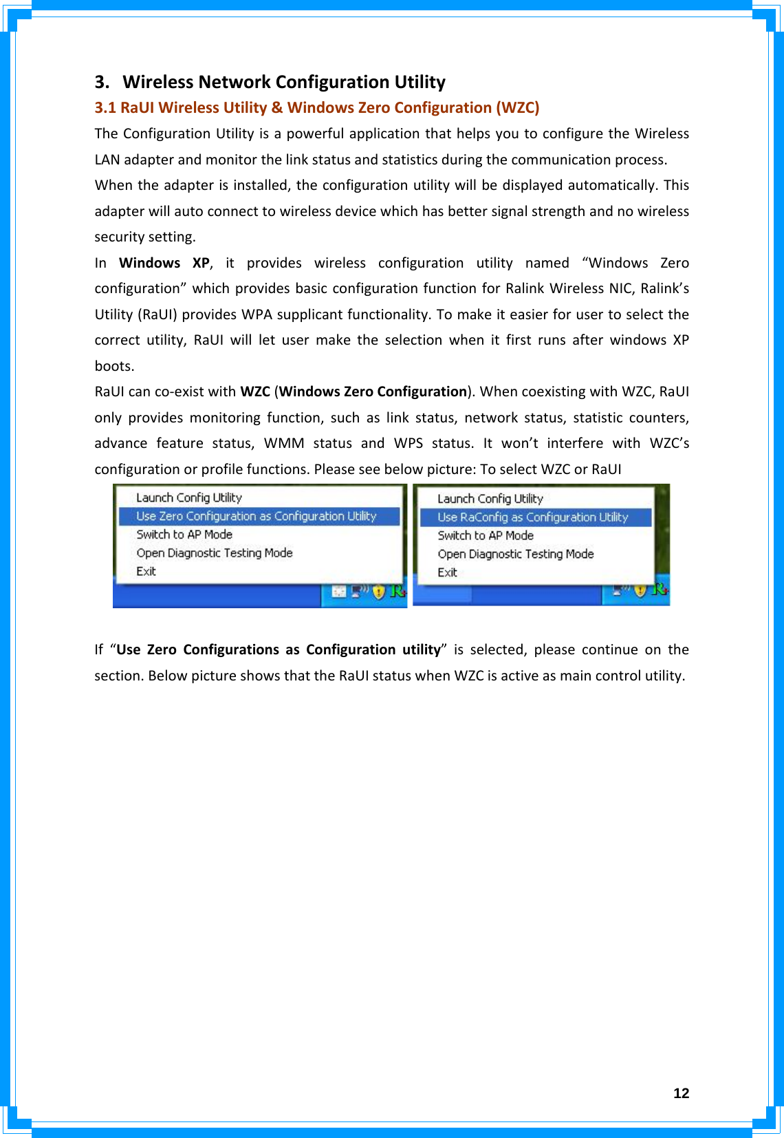  123. WirelessNetworkConfigurationUtility3.1RaUIWirelessUtility&amp;WindowsZeroConfiguration(WZC)TheConfigurationUtilityisapowerfulapplicationthathelpsyoutoconfiguretheWirelessLANadapterandmonitorthelinkstatusandstatisticsduringthecommunicationprocess.Whentheadapterisinstalled,theconfigurationutilitywillbedisplayedautomatically.Thisadapterwillautoconnecttowirelessdevicewhichhasbettersignalstrengthandnowirelesssecuritysetting.InWindowsXP,itprovideswirelessconfigurationutilitynamed“WindowsZeroconfiguration”whichprovidesbasicconfigurationfunctionforRalinkWirelessNIC,Ralink’sUtility(RaUI)providesWPAsupplicantfunctionality.Tomakeiteasierforusertoselectthecorrectutility,RaUIwillletusermaketheselectionwhenitfirstrunsafterwindowsXPboots.RaUIcanco‐existwithWZC(WindowsZeroConfiguration).WhencoexistingwithWZC,RaUIonlyprovidesmonitoringfunction,suchaslinkstatus,networkstatus,statisticcounters,advancefeaturestatus,WMMstatusandWPSstatus.Itwon’tinterferewithWZC’sconfigurationorprofilefunctions.Pleaseseebelowpicture:ToselectWZCorRaUIIf“UseZeroConfigurationsasConfigurationutility”isselected,pleasecontinueonthesection.BelowpictureshowsthattheRaUIstatuswhenWZCisactiveasmaincontrolutility.