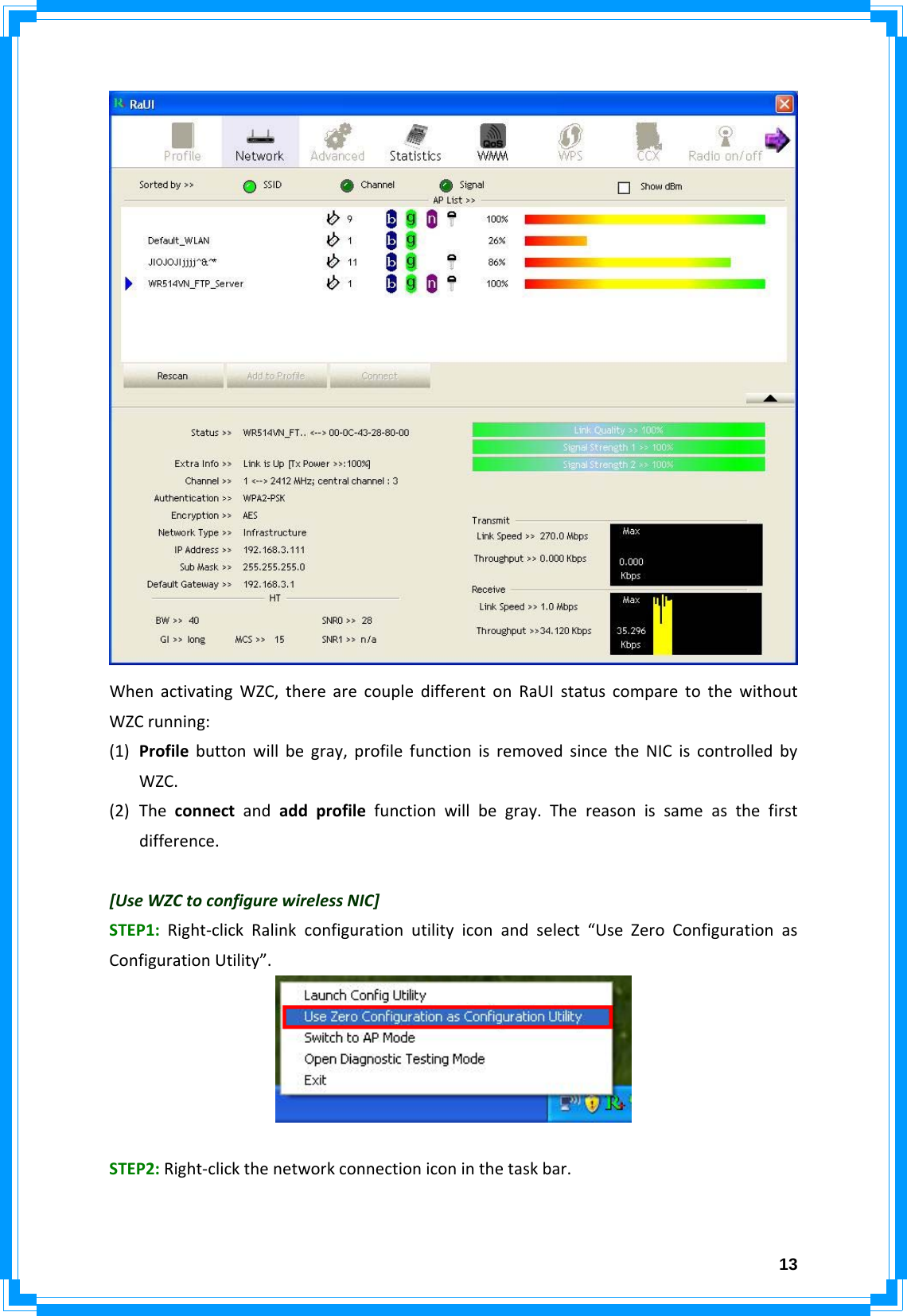  13WhenactivatingWZC,therearecoupledifferentonRaUIstatuscomparetothewithoutWZCrunning:(1) Profilebuttonwillbegray,profilefunctionisremovedsincetheNICiscontrolledbyWZC.(2) Theconnectandaddprofilefunctionwillbegray.Thereasonissameasthefirstdifference.[UseWZCtoconfigurewirelessNIC]STEP1:Right‐clickRalinkconfigurationutilityiconandselect“UseZeroConfigurationasConfigurationUtility”.STEP2:Right‐clickthenetworkconnectioniconinthetaskbar.