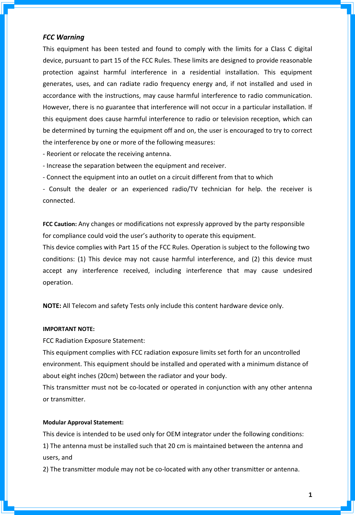  1FCCWarningThisequipmenthasbeentestedandfoundtocomplywiththelimitsforaClassCdigitaldevice,pursuanttopart15oftheFCCRules.Theselimitsaredesignedtoprovidereasonableprotectionagainstharmfulinterferenceinaresidentialinstallation.Thisequipmentgenerates,uses,andcanradiateradiofrequencyenergyand,ifnotinstalledandusedinaccordancewiththeinstructions,maycauseharmfulinterferencetoradiocommunication.However,thereisnoguaranteethatinterferencewillnotoccurinaparticularinstallation.Ifthisequipmentdoescauseharmfulinterferencetoradioortelevisionreception,whichcanbedeterminedbyturningtheequipmentoffandon,theuserisencouragedtotrytocorrecttheinterferencebyoneormoreofthefollowingmeasures:‐Reorientorrelocatethereceivingantenna.‐Increasetheseparationbetweentheequipmentandreceiver.‐Connecttheequipmentintoanoutletonacircuitdifferentfromthattowhich‐ Consultthedealeroranexperiencedradio/TVtechnicianforhelp.thereceiverisconnected.FCCCaution:Anychangesormodificationsnotexpresslyapprovedbythepartyresponsibleforcompliancecouldvoidtheuser’sauthoritytooperatethisequipment.ThisdevicecomplieswithPart15oftheFCCRules.Operationissubjecttothefollowingtwoconditions:(1)Thisdevicemaynotcauseharmfulinterference,and(2)thisdevicemustacceptanyinterferencereceived,includinginterferencethatmaycauseundesiredoperation.NOTE:AllTelecomandsafetyTestsonlyincludethiscontenthardwaredeviceonly.IMPORTANTNOTE:FCCRadiationExposureStatement:ThisequipmentcomplieswithFCCradiationexposurelimitssetforthforanuncontrolledenvironment.Thisequipmentshouldbeinstalledandoperatedwithaminimumdistanceofabouteightinches(20cm)betweentheradiatorandyourbody.Thistransmittermustnotbeco‐locatedoroperatedinconjunctionwithanyotherantennaortransmitter.ModularApprovalStatement:ThisdeviceisintendedtobeusedonlyforOEMintegratorunderthefollowingconditions:1)Theantennamustbeinstalledsuchthat20cmismaintainedbetweentheantennaandusers,and2)Thetransmittermodulemaynotbeco‐locatedwithanyothertransmitterorantenna.