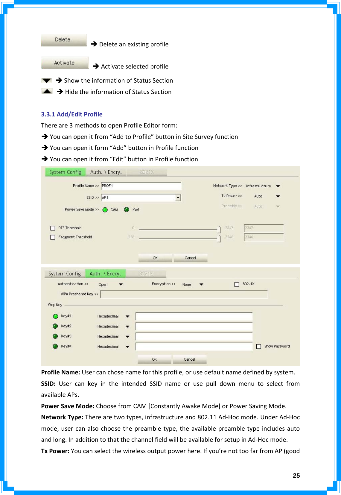  25ÎDeleteanexistingprofileÎActivateselectedprofileÎShowtheinformationofStatusSectionÎHidetheinformationofStatusSection3.3.1Add/EditProfileThereare3methodstoopenProfileEditorform:ÎYoucanopenitfrom“AddtoProfile”buttoninSiteSurveyfunctionÎYoucanopenitform“Add”buttoninProfilefunctionÎYoucanopenitfrom“Edit”buttoninProfilefunctionProfileName:Usercanchosenameforthisprofile,orusedefaultnamedefinedbysystem.SSID:UsercankeyintheintendedSSIDnameorusepulldownmenutoselectfromavailableAPs.PowerSaveMode:ChoosefromCAM[ConstantlyAwakeMode]orPowerSavingMode.NetworkType:Therearetwotypes,infrastructureand802.11Ad‐Hocmode.UnderAd‐Hocmode,usercanalsochoosethepreambletype,theavailablepreambletypeincludesautoandlong.InadditiontothatthechannelfieldwillbeavailableforsetupinAd‐Hocmode.TxPower:Youcanselectthewirelessoutputpowerhere.Ifyou’renottoofarfromAP(good