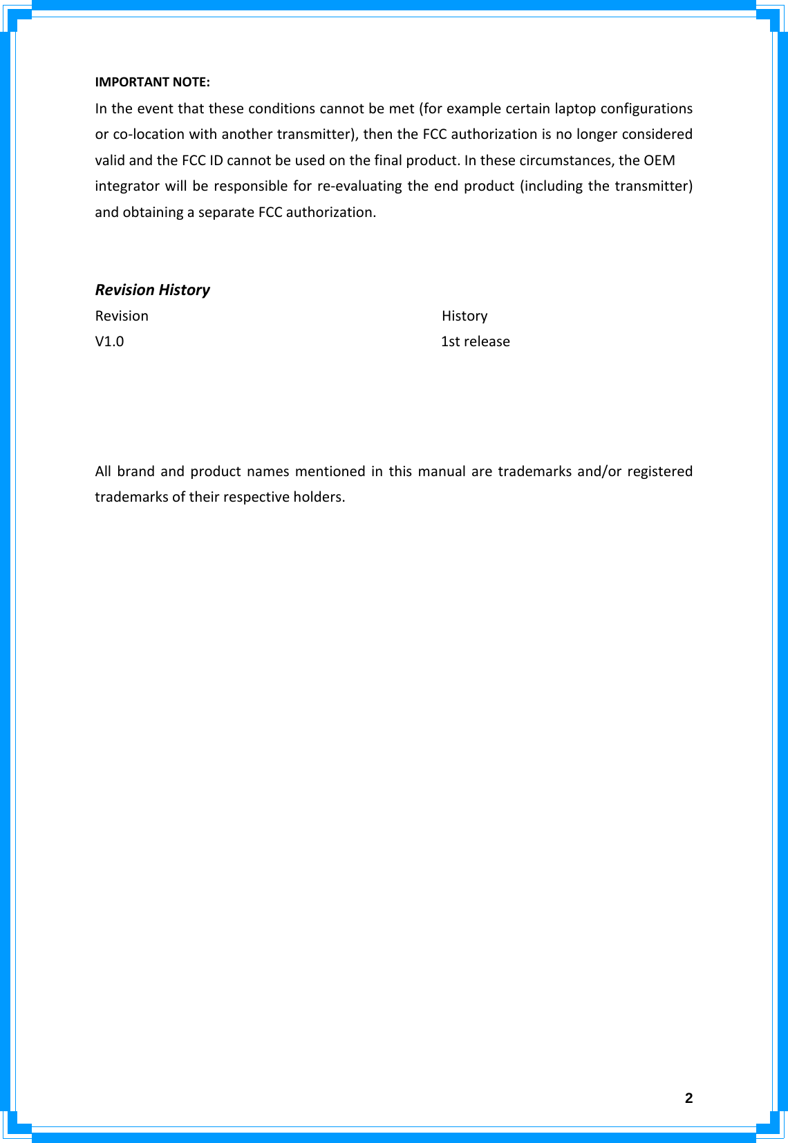  2IMPORTANTNOTE:Intheeventthattheseconditionscannotbemet(forexamplecertainlaptopconfigurationsorco‐locationwithanothertransmitter),thentheFCCauthorizationisnolongerconsideredvalidandtheFCCIDcannotbeusedonthefinalproduct.Inthesecircumstances,theOEMintegratorwillberesponsibleforre‐evaluatingtheendproduct(includingthetransmitter)andobtainingaseparateFCCauthorization.RevisionHistoryRevisionHistoryV1.01streleaseAllbrandandproductnamesmentionedinthismanualaretrademarksand/orregisteredtrademarksoftheirrespectiveholders.