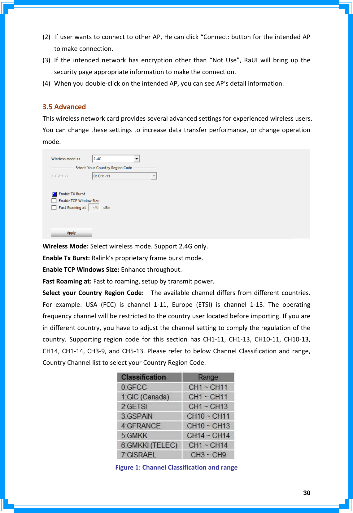  30(2) IfuserwantstoconnecttootherAP,Hecanclick“Connect:buttonfortheintendedAPtomakeconnection.(3) Iftheintendednetworkhasencryptionotherthan“NotUse”,RaUIwillbringupthesecuritypageappropriateinformationtomaketheconnection.(4) Whenyoudouble‐clickontheintendedAP,youcanseeAP’sdetailinformation.3.5AdvancedThiswirelessnetworkcardprovidesseveraladvancedsettingsforexperiencedwirelessusers.Youcanchangethesesettingstoincreasedatatransferperformance,orchangeoperationmode.WirelessMode:Selectwirelessmode.Support2.4Gonly.EnableTxBurst:Ralink’sproprietaryframeburstmode.EnableTCPWindowsSize:Enhancethroughout.FastRoamingat:Fasttoroaming,setupbytransmitpower.SelectyourCountryRegionCode:Theavailablechanneldiffersfromdifferentcountries.Forexample:USA(FCC)ischannel1‐11,Europe(ETSI)ischannel1‐13.Theoperatingfrequencychannelwillberestrictedtothecountryuserlocatedbeforeimporting.Ifyouareindifferentcountry,youhavetoadjustthechannelsettingtocomplytheregulationofthecountry.SupportingregioncodeforthissectionhasCH1‐11,CH1‐13,CH10‐11,CH10‐13,CH14,CH1‐14,CH3‐9,andCH5‐13.PleaserefertobelowChannelClassificationandrange,CountryChannellisttoselectyourCountryRegionCode:Figure1:ChannelClassificationandrange