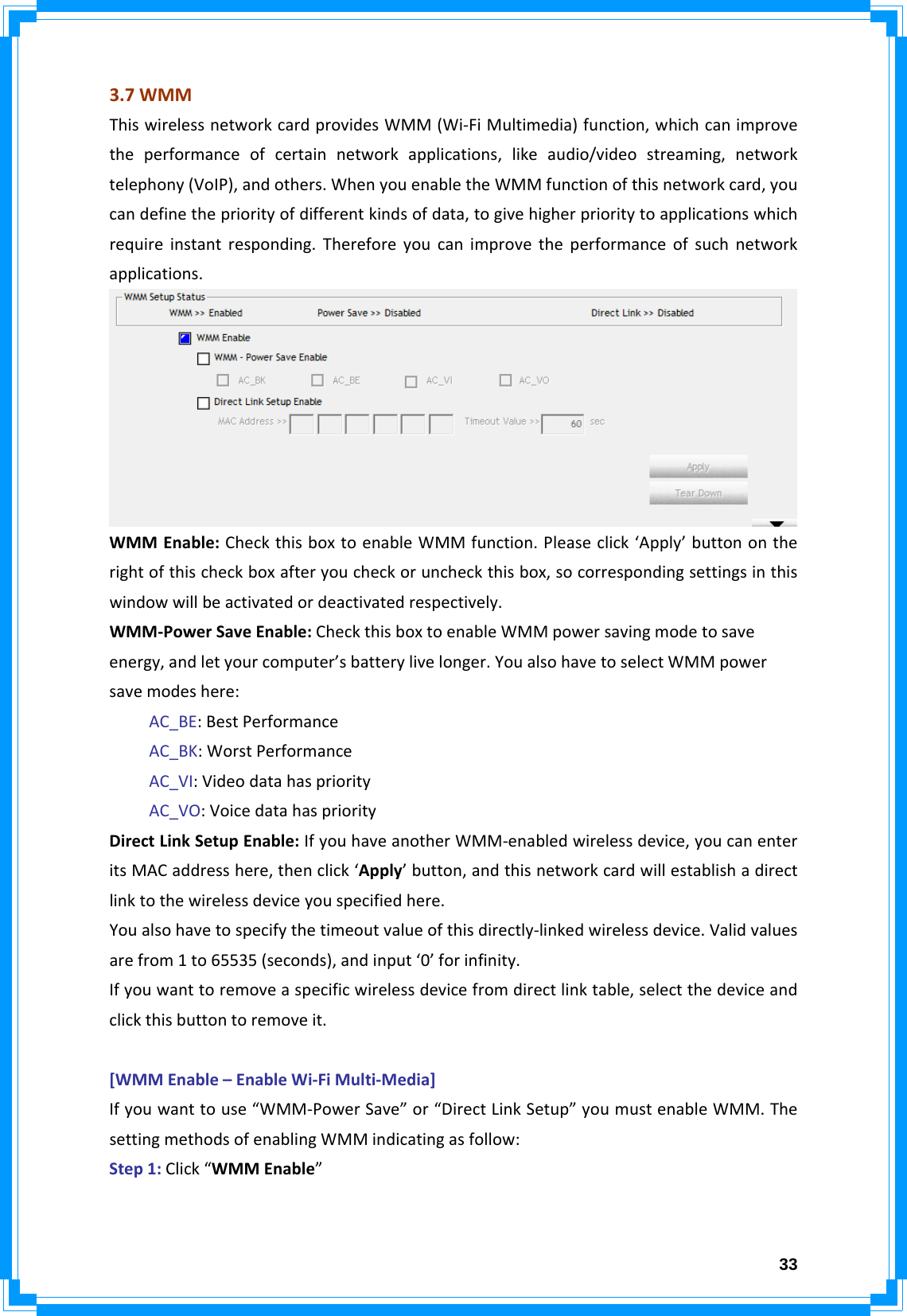  333.7WMMThiswirelessnetworkcardprovidesWMM(Wi‐FiMultimedia)function,whichcanimprovetheperformanceofcertainnetworkapplications,likeaudio/videostreaming,networktelephony(VoIP),andothers.WhenyouenabletheWMMfunctionofthisnetworkcard,youcandefinethepriorityofdifferentkindsofdata,togivehigherprioritytoapplicationswhichrequireinstantresponding.Thereforeyoucanimprovetheperformanceofsuchnetworkapplications.WMMEnable:CheckthisboxtoenableWMMfunction.Pleaseclick‘Apply’buttonontherightofthischeckboxafteryoucheckoruncheckthisbox,socorrespondingsettingsinthiswindowwillbeactivatedordeactivatedrespectively.WMM‐PowerSaveEnable:CheckthisboxtoenableWMMpowersavingmodetosaveenergy,andletyourcomputer’sbatterylivelonger.YoualsohavetoselectWMMpowersavemodeshere:AC_BE:BestPerformanceAC_BK:WorstPerformanceAC_VI:VideodatahaspriorityAC_VO:VoicedatahaspriorityDirectLinkSetupEnable:IfyouhaveanotherWMM‐enabledwirelessdevice,youcanenteritsMACaddresshere,thenclick‘Apply’button,andthisnetworkcardwillestablishadirectlinktothewirelessdeviceyouspecifiedhere.Youalsohavetospecifythetimeoutvalueofthisdirectly‐linkedwirelessdevice.Validvaluesarefrom1to65535(seconds),andinput‘0’forinfinity.Ifyouwanttoremoveaspecificwirelessdevicefromdirectlinktable,selectthedeviceandclickthisbuttontoremoveit.[WMMEnable–EnableWi‐FiMulti‐Media]Ifyouwanttouse“WMM‐PowerSave”or“DirectLinkSetup”youmustenableWMM.ThesettingmethodsofenablingWMMindicatingasfollow:Step1:Click“WMMEnable”