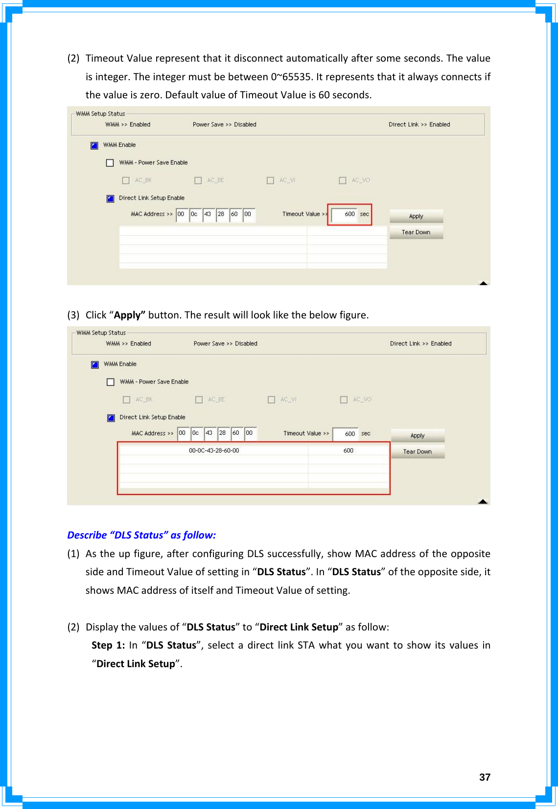  37(2) TimeoutValuerepresentthatitdisconnectautomaticallyaftersomeseconds.Thevalueisinteger.Theintegermustbebetween0~65535.Itrepresentsthatitalwaysconnectsifthevalueiszero.DefaultvalueofTimeoutValueis60seconds.(3) Click“Apply”button.Theresultwilllooklikethebelowfigure.Describe“DLSStatus”asfollow:(1) Astheupfigure,afterconfiguringDLSsuccessfully,showMACaddressoftheoppositesideandTimeoutValueofsettingin“DLSStatus”.In“DLSStatus”oftheoppositeside,itshowsMACaddressofitselfandTimeoutValueofsetting.(2) Displaythevaluesof“DLSStatus”to“DirectLinkSetup”asfollow:Step1:In“DLSStatus”,selectadirectlinkSTAwhatyouwanttoshowitsvaluesin“DirectLinkSetup”.