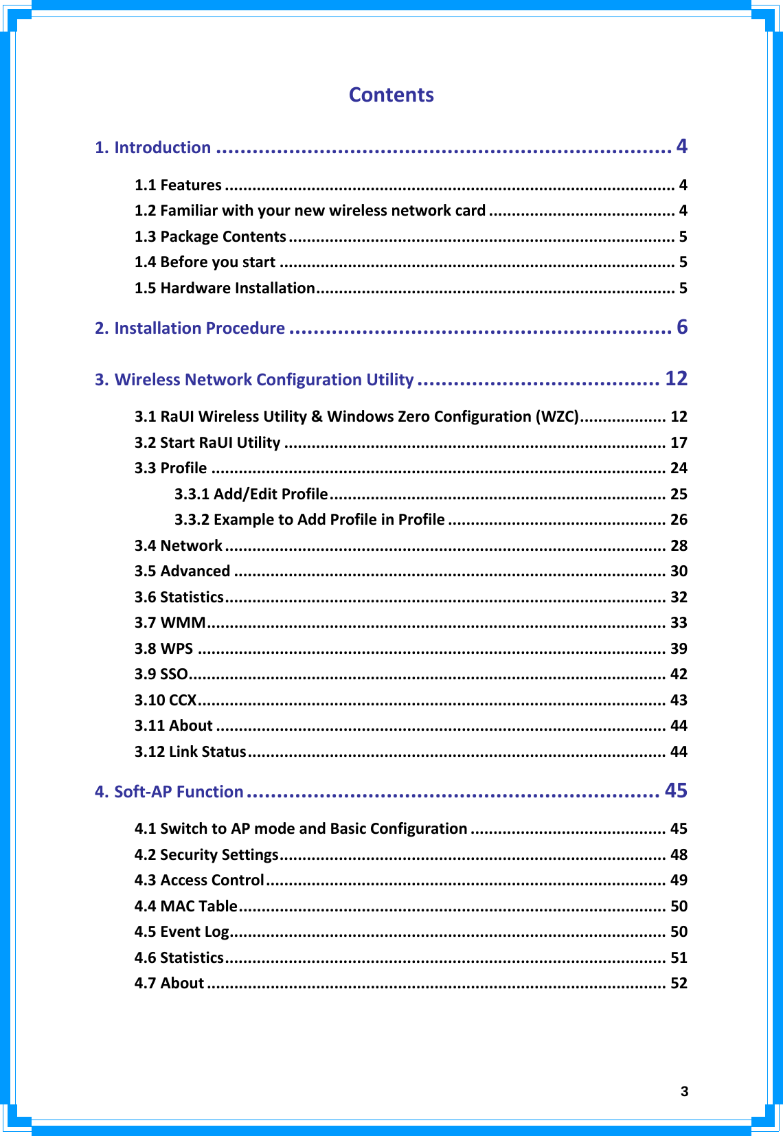  3Contents1.Introduction ........................................................................... 41.1Features ................................................................................................... 41.2Familiarwithyournewwirelessnetworkcard ......................................... 41.3PackageContents ..................................................................................... 51.4Beforeyoustart ....................................................................................... 51.5HardwareInstallation............................................................................... 52.InstallationProcedure ............................................................... 63.WirelessNetworkConfigurationUtility ........................................ 123.1RaUIWirelessUtility&amp;WindowsZeroConfiguration(WZC)................... 123.2StartRaUIUtility .................................................................................... 173.3Profile .................................................................................................... 243.3.1Add/EditProfile.......................................................................... 253.3.2ExampletoAddProfileinProfile ................................................ 263.4Network ................................................................................................. 283.5Advanced ............................................................................................... 303.6Statistics................................................................................................. 323.7WMM..................................................................................................... 333.8WPS ....................................................................................................... 393.9SSO......................................................................................................... 423.10CCX....................................................................................................... 433.11About ................................................................................................... 443.12LinkStatus............................................................................................ 444.Soft‐APFunction .................................................................... 454.1SwitchtoAPmodeandBasicConfiguration ........................................... 454.2SecuritySettings..................................................................................... 484.3AccessControl........................................................................................ 494.4MACTable.............................................................................................. 504.5EventLog................................................................................................ 504.6Statistics................................................................................................. 514.7About ..................................................................................................... 52  