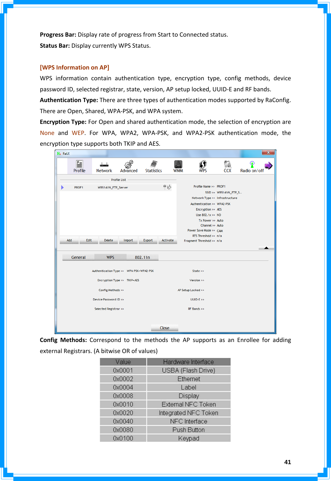  41ProgressBar:DisplayrateofprogressfromStarttoConnectedstatus.StatusBar:DisplaycurrentlyWPSStatus.[WPSInformationonAP]WPSinformationcontainauthenticationtype,encryptiontype,configmethods,devicepasswordID,selectedregistrar,state,version,APsetuplocked,UUID‐EandRFbands.AuthenticationType:TherearethreetypesofauthenticationmodessupportedbyRaConfig.ThereareOpen,Shared,WPA‐PSK,andWPAsystem.EncryptionType:ForOpenandsharedauthenticationmode,theselectionofencryptionareNoneandWEP.ForWPA,WPA2,WPA‐PSK,andWPA2‐PSKauthenticationmode,theencryptiontypesupportsbothTKIPandAES.ConfigMethods:CorrespondtothemethodstheAPsupportsasanEnrolleeforaddingexternalRegistrars.(AbitwiseORofvalues)