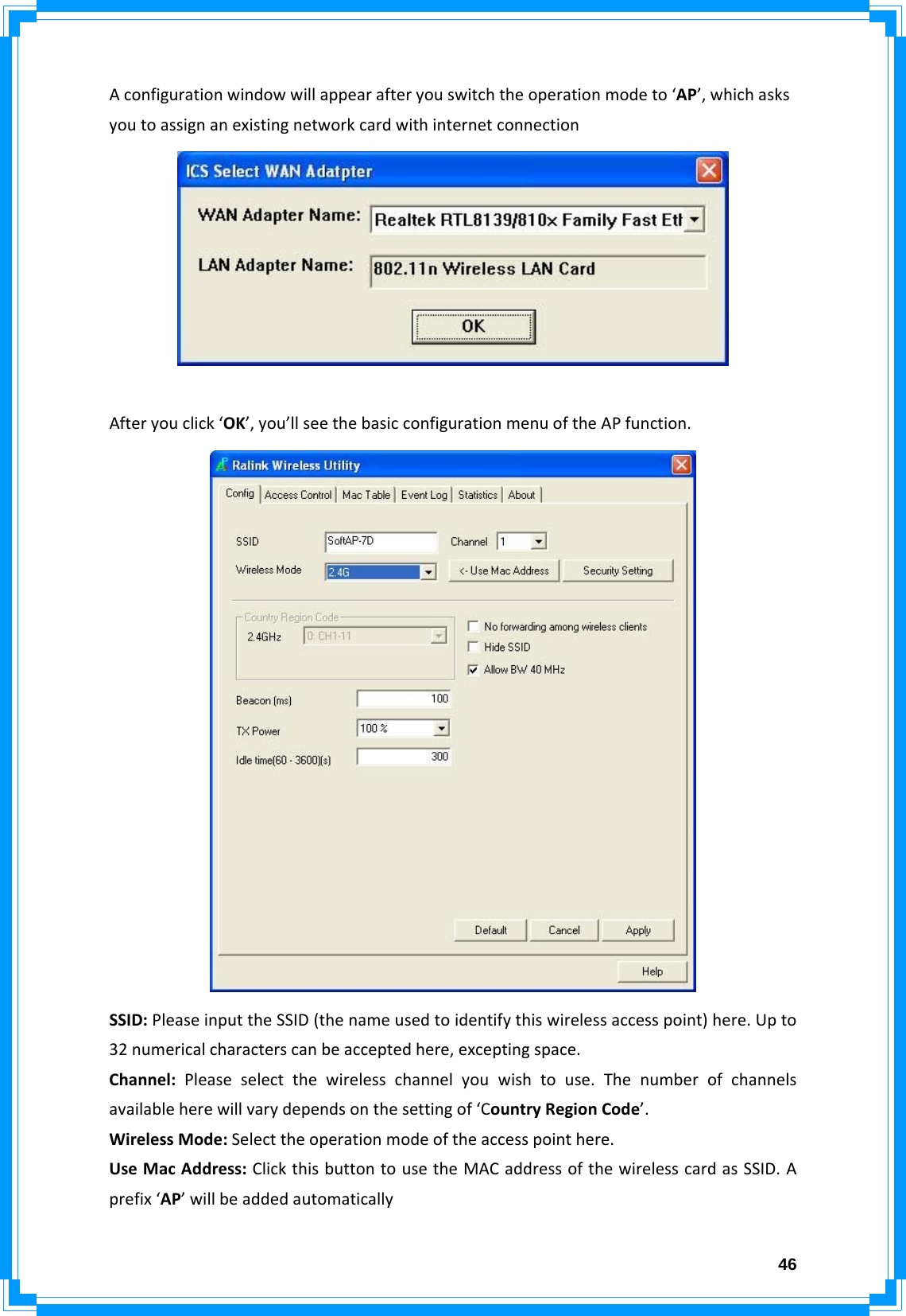  46Aconfigurationwindowwillappearafteryouswitchtheoperationmodeto‘AP’,whichasksyoutoassignanexistingnetworkcardwithinternetconnectionAfteryouclick‘OK’,you’llseethebasicconfigurationmenuoftheAPfunction.SSID:PleaseinputtheSSID(thenameusedtoidentifythiswirelessaccesspoint)here.Upto32numericalcharacterscanbeacceptedhere,exceptingspace.Channel:Pleaseselectthewirelesschannelyouwishtouse.Thenumberofchannelsavailableherewillvarydependsonthesettingof‘CountryRegionCode’.WirelessMode:Selecttheoperationmodeoftheaccesspointhere.UseMacAddress:ClickthisbuttontousetheMACaddressofthewirelesscardasSSID.Aprefix‘AP’willbeaddedautomatically