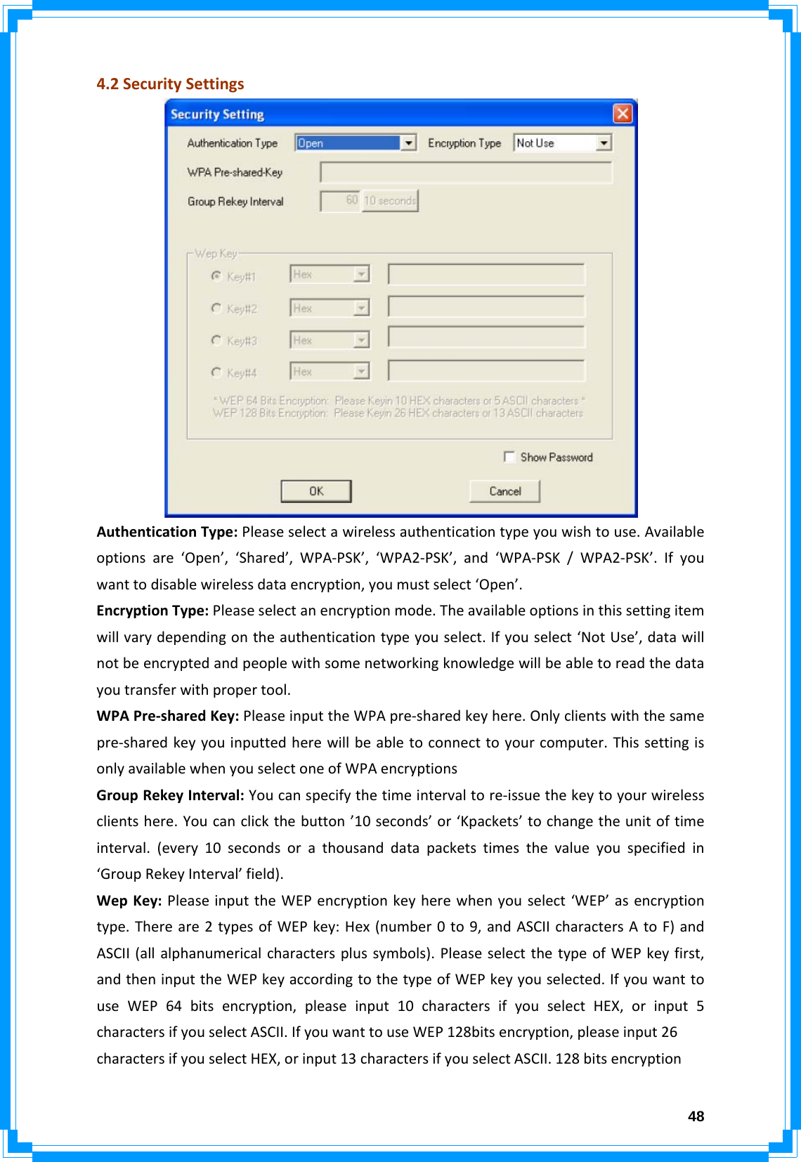  484.2SecuritySettingsAuthenticationType:Pleaseselectawirelessauthenticationtypeyouwishtouse.Availableoptionsare‘Open’,‘Shared’,WPA‐PSK’,‘WPA2‐PSK’,and‘WPA‐PSK/WPA2‐PSK’.Ifyouwanttodisablewirelessdataencryption,youmustselect‘Open’.EncryptionType:Pleaseselectanencryptionmode.Theavailableoptionsinthissettingitemwillvarydependingontheauthenticationtypeyouselect.Ifyouselect‘NotUse’,datawillnotbeencryptedandpeoplewithsomenetworkingknowledgewillbeabletoreadthedatayoutransferwithpropertool.WPAPre‐sharedKey:PleaseinputtheWPApre‐sharedkeyhere.Onlyclientswiththesamepre‐sharedkeyyouinputtedherewillbeabletoconnecttoyourcomputer.ThissettingisonlyavailablewhenyouselectoneofWPAencryptionsGroupRekeyInterval:Youcanspecifythetimeintervaltore‐issuethekeytoyourwirelessclientshere.Youcanclickthebutton’10seconds’or‘Kpackets’tochangetheunitoftimeinterval.(every10secondsorathousanddatapacketstimesthevalueyouspecifiedin‘GroupRekeyInterval’field).WepKey:PleaseinputtheWEPencryptionkeyherewhenyouselect‘WEP’asencryptiontype.Thereare2typesofWEPkey:Hex(number0to9,andASCIIcharactersAtoF)andASCII(allalphanumericalcharactersplussymbols).PleaseselectthetypeofWEPkeyfirst,andtheninputtheWEPkeyaccordingtothetypeofWEPkeyyouselected.IfyouwanttouseWEP64bitsencryption,pleaseinput10charactersifyouselectHEX,orinput5charactersifyouselectASCII.IfyouwanttouseWEP128bitsencryption,pleaseinput26charactersifyouselectHEX,orinput13charactersifyouselectASCII.128bitsencryption