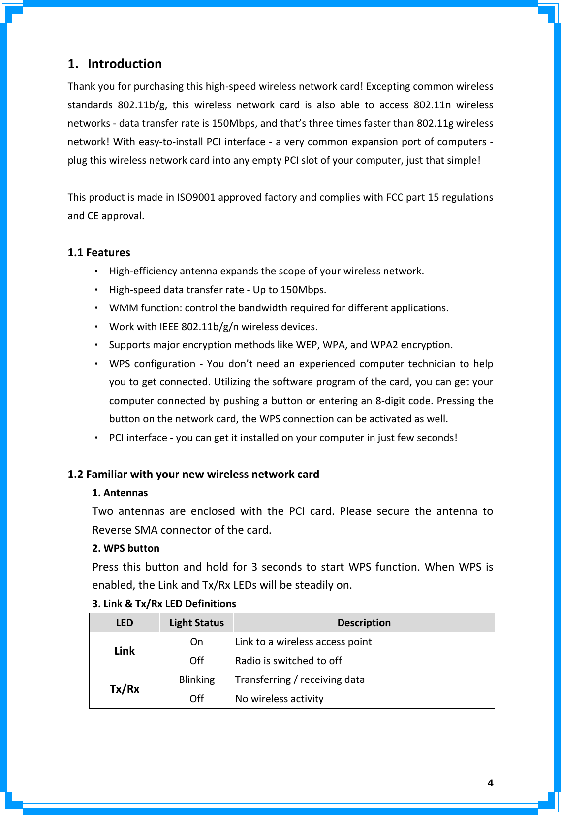  41. IntroductionThankyouforpurchasingthishigh‐speedwirelessnetworkcard!Exceptingcommonwirelessstandards802.11b/g,thiswirelessnetworkcardisalsoabletoaccess802.11nwirelessnetworks‐datatransferrateis150Mbps,andthat’sthreetimesfasterthan802.11gwirelessnetwork!Witheasy‐to‐installPCIinterface‐averycommonexpansionportofcomputers‐plugthiswirelessnetworkcardintoanyemptyPCIslotofyourcomputer,justthatsimple!ThisproductismadeinISO9001approvedfactoryandcomplieswithFCCpart15regulationsandCEapproval. 1.1Features‧ High‐efficiencyantennaexpandsthescopeofyourwirelessnetwork.‧ High‐speeddatatransferrate‐Upto150Mbps.‧ WMMfunction:controlthebandwidthrequiredfordifferentapplications.‧ WorkwithIEEE802.11b/g/nwirelessdevices.‧ SupportsmajorencryptionmethodslikeWEP,WPA,andWPA2encryption.‧ WPSconfiguration‐Youdon’tneedanexperiencedcomputertechniciantohelpyoutogetconnected.Utilizingthesoftwareprogramofthecard,youcangetyourcomputerconnectedbypushingabuttonorenteringan8‐digitcode.Pressingthebuttononthenetworkcard,theWPSconnectioncanbeactivatedaswell.‧ PCIinterface‐youcangetitinstalledonyourcomputerinjustfewseconds!  1.2Familiarwithyournewwirelessnetworkcard 1.AntennasTwoantennasareenclosedwiththePCIcard.PleasesecuretheantennatoReverseSMAconnectorofthecard. 2.WPSbutton Pressthisbuttonandholdfor3secondstostartWPSfunction.WhenWPSisenabled,theLinkandTx/RxLEDswillbesteadilyon. 3.Link&amp;Tx/RxLEDDefinitionsLEDLightStatusDescriptionOnLinktoawirelessaccesspointLinkOffRadioisswitchedtooffBlinkingTransferring/receivingdataTx/RxOffNowirelessactivity